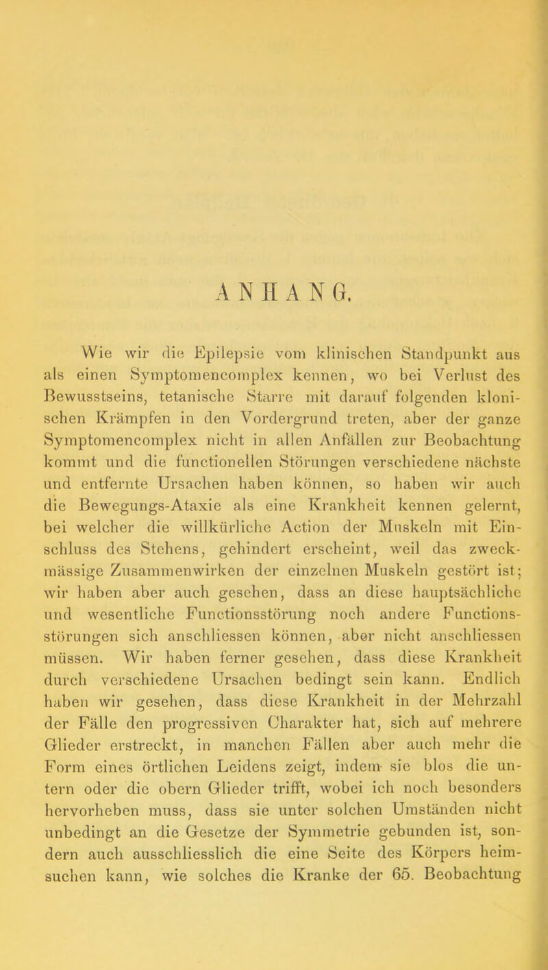 Wie wir die Epilepsie vom klinischen Standpunkt aus als einen Symptoraencoinplex kennen, wo bei Verlust des Bewusstseins, tetanische Starre mit darauf folgenden kloni- schen Krämpfen in den Vordergrund treten, aber der ganze Symptomencomplex nicht in allen Anfällen zur Beobachtung kommt und die functionellen Störungen verschiedene nächste und entfernte Ursachen haben können, so haben wir auch die Bewegungs-Ataxie als eine Krankheit kennen gelernt, bei welcher die willkürliche Action der Muskeln mit Ein- schluss des Stehens, gehindert erscheint, weil das zweck- mässige Zusammenwirken der einzelnen Muskeln gestört ist; wir haben aber auch gesehen, dass an diese hauptsächliche und wesentliche Functionsstörung noch andere Fiinctions- störungen sich anschliessen können, aber nicht anschliessen müssen. Wir haben ferner gesehen, dass diese Krankheit durch verschiedene Ursachen bedingt sein kann. Endlich haben wir gesehen, dass diese Krankheit in der Mehrzahl der Fälle den progi’essiven Charakter hat, sich auf mehrere Glieder erstreckt, in manchen Fällen aber auch mehr die Form eines örtlichen Leidens zeigt, indem sie blos die un- tern oder die obern Glieder trifft, wobei ich noch besonders hervorheben muss, dass sie unter solchen Umständen nicht unbedingt an die Gesetze der Symmetrie gebunden ist, son- dern auch ausschliesslich die eine Seite des Körpers heim- suchen kann, wie solches die Kranke der 65. Beobachtung