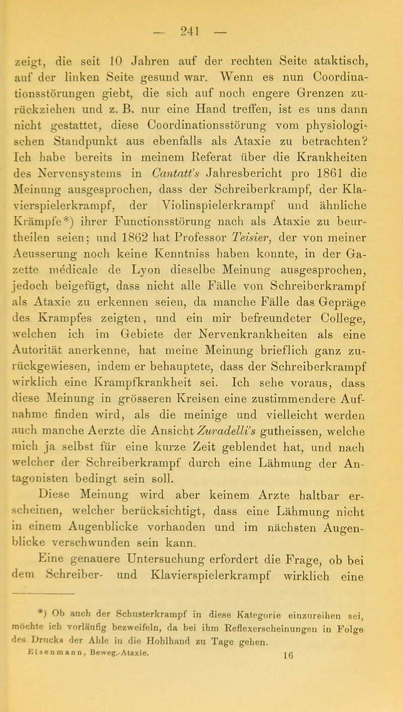 zeigt, die seit 10 Jahren auf der rechten Seite ataktisch, auf der linken Seite gesund war. Wenn es nun Coordina- tionsstörungen giebt, die sich auf noch engere Grenzen zu- rückzieheji und z. B. nur eine Hand treffen, ist es uns dann nicht gestattet, diese Coordinationsstörung vom physiologi- schen Standpunkt aus ebenfalls als Ataxie zu betrachten? Ich habe bereits in meinem Referat über die Krankheiten des Nervensystems in Cantatt’s Jahresbericht pro 1861 die Meinung ausgesprochen, dass der Schreiberkrampf, der Kla- vierspielerkrampf, der Violinspielerkrampf und ähnliche Krämpfe*) ihrer Functionsstörung nach als Ataxie zu beur- theilen seien; und 1862 hat Professor TeJsier, der von meiner Aeusserung noch keine Kenntniss haben konnte, in der Ga- zette medicale de Lyon dieselbe Meinung ausgesprochen, jedoch beigefügt, dass nicht alle Fälle von Schreiberkrampf als Ataxie zu erkennen seien, da manche Fälle das Gepräge des Krampfes zeigten, und ein mir befreundeter College, welchen ich im Gebiete der Nervenkrankheiten als eine Autorität anerkenne, hat meine Meinung bi’ieflich ganz zu- rückgewiesen, indem er behauptete, dass der Schreiberkrampf wirklich eine Krampfkrankheit sei. Ich sehe voraus, dass diese Meinung in grösseren Kreisen eine zustimmendere Auf- nahme finden wird, als die meinige und vielleicht werden auch manche Aerzte die Ansicht Znradelli’s gutheissen, welche mich ja selbst für eine kurze Zeit geblendet hat, und nach welcher der Schreiberkrampf durch eine Lähmung der An- tagonisten bedingt sein soll. Diese Meinung wird aber keinem Arzte haltbar er- scheinen, welcher berücksichtigt, dass eine Lähmung nicht in einem Augenblicke vorhanden und im nächsten Augen- blicke verschwunden sein kann. Eine genauere Untersuchung erfordert die Frage, ob bei dem Schreiber- und Klavierspielerkrampf wirklich eine *) Ob auch der Schusterkrampf in diese Kategorie einznreihen sei, möchte ich vorläufig hezweifeln, da bei ihm Reflexerscheinungen in Folge des Drucks der Ahle in die Hohlhand zu Tage gehen. KisenmaDDy Beweg.-Ataxie. 16