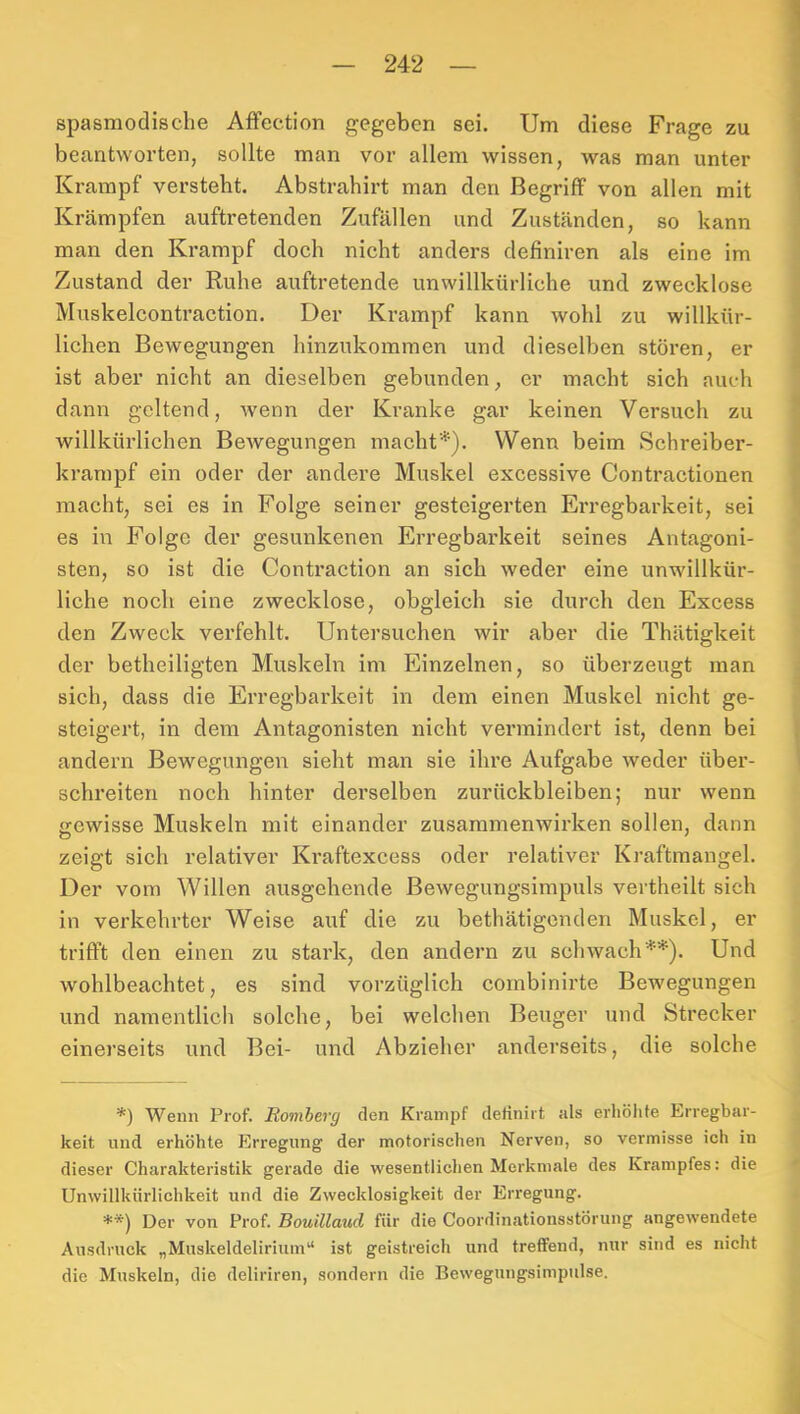 spasmodische AfFection gegeben sei. Um diese Frage zu beantworten, sollte man vor allem wissen, was man unter Krampf versteht. Abstrahirt man den Begriff von allen mit Krämpfen auftretenden Zufällen und Zuständen, so kann man den Krampf doch nicht anders definiren als eine im Zustand der Ruhe auftretende unwillkürliche und zwecklose Muskelcontraction. Der Krampf kann wohl zu willkür- lichen Bewegungen hinzukommen und dieselben stören, er ist aber nicht an dieselben gebunden, er macht sich auch dann geltend, wenn der Kranke gar keinen Versuch zu willkürlichen Bewegungen macht*). Wenn beim Schreiber- krarapf ein oder der andere Muskel excessive Contractionen macht, sei es in Folge seiner gesteigerten Erregbarkeit, sei es in Folge der gesunkenen Erregbarkeit seines Antagoni- sten, so ist die Contraction an sich weder eine unwillkür- liche noch eine zwecklose, obgleich sie durch den Excess den Zweck verfehlt. Untersuchen wir aber die Thätigkeit der betheiligten Muskeln im Einzelnen, so überzeugt man sich, dass die Erregbarkeit in dem einen Muskel nicht ge- steigert, in dem Antagonisten nicht vennindert ist, denn bei andern Bewegungen sieht man sie ihre Aufgabe weder über- schreiten noch hinter derselben Zurückbleiben; nur wenn gewisse Muskeln mit einander Zusammenwirken sollen, dann zeigt sich relativer Kraftexcess oder relativer Kraftmangel. Der vom Willen ausgehende Bewegungsirapuls vertheilt sich in verkehrter Weise auf die zu bethätigenden Muskel, er trifft den einen zu stark, den andern zu schwach**). Und wohlbeachtet, es sind vorzüglich cornbinirte Bewegungen und namentlich solche, bei welchen Beuger und Strecker einerseits und Bei- und Abzieher anderseits, die solche *) Wenn Prof. Eomberg den Krampf derinirt als erliöhfe Erregbar- keit und erhöhte Erregung der motorischen Nerven, so vermisse ich in dieser Charakteristik gerade die wesentlichen Merkmale des Krampfes: die Unwillkiirlichkeit und die Zwecklosigkeit der Erregung. Der von Prof. Bouillaiid für die Coordinationsstörung angewendete Ausdruck „Muskeldelirium“ ist geistreich und treffend, nur sind es nicht die Muskeln, die deliriren, sondern die Bewegungsimpulse.