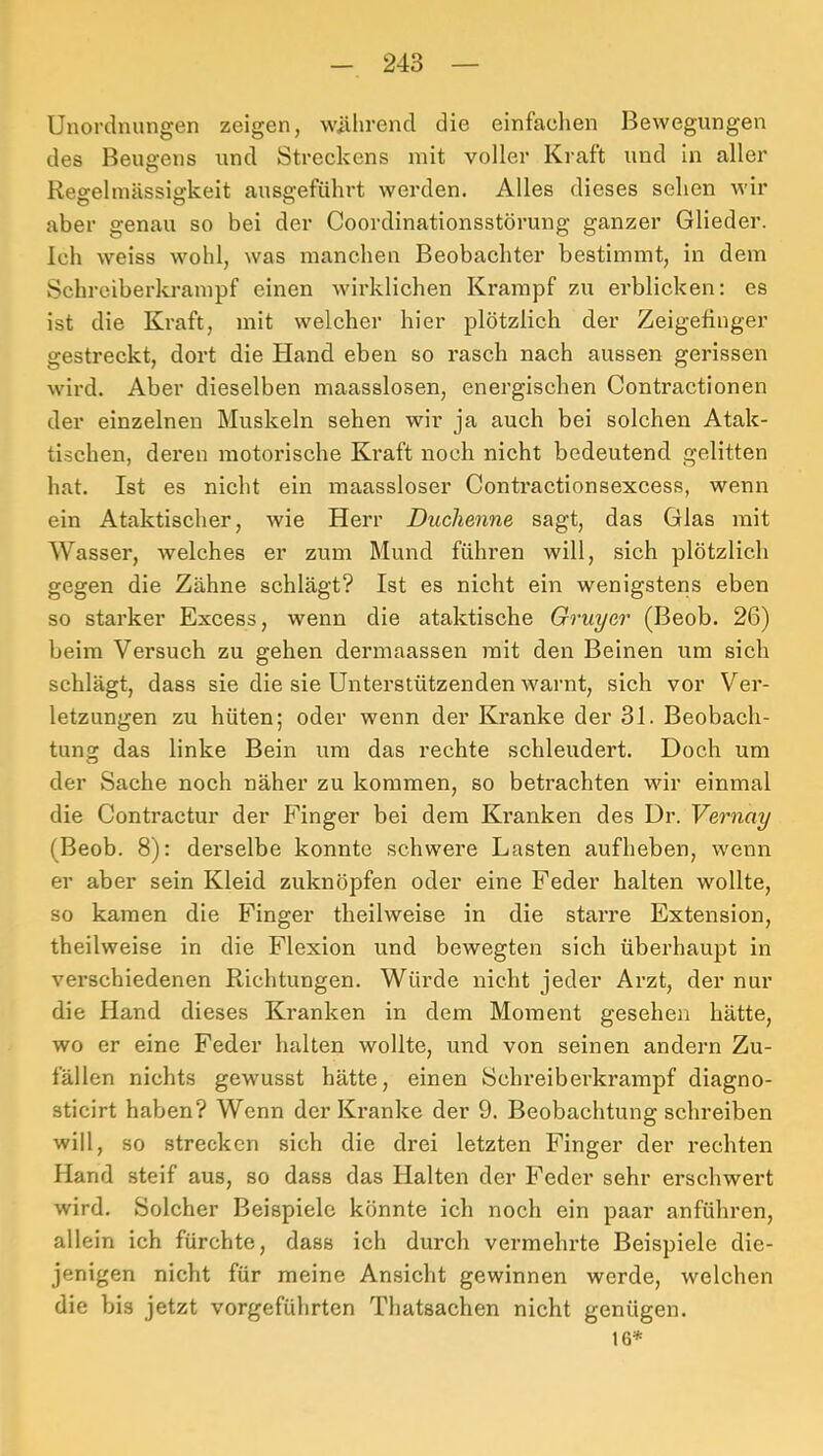 Unordnungen zeigen, willirend die einfachen Bewegungen des Beugens und Streckens mit voller Kraft und in aller Regelmässigkeit ausgeführt werden. Alles dieses sehen wir aber genau so bei der Coordinationsstörung ganzer Glieder. Ich weiss wohl, was manchen Beobachter bestimmt, in dem Schreiberkrampf einen wirklichen Krampf zu erblicken: es ist die Kraft, mit welcher hier plötzlich der Zeigefinger gestreckt, dort die Hand eben so rasch nach aussen gerissen wird. Aber dieselben maasslosen, energischen Contractionen der einzelnen Muskeln sehen wir ja aueh bei solchen Atak- tischen, deren motorische Ki*aft noch nicht bedeutend gelitten hat. Ist es nicht ein maassloser Contractionsexcess, wenn ein Ataktischer, wie Herr Duchenne sagt, das Glas mit Wasser, welches er zum Mund führen will, sich plötzlich gegen die Zähne schlägt? Ist es nicht ein wenigstens eben so starker Excess, wenn die ataktische Gruyer (Beob. 26) beim Versuch zu gehen dermaassen mit den Beinen um sich schlägt, dass sie die sie Unterstützenden warnt, sich vor Ver- letzungen zu hüten; oder wenn der Kranke der 31. Beobach- tung das linke Bein um das rechte schleudert. Doch um der Sache noch näher zu kommen, so betrachten wir einmal die Contractur der Finger bei dem Kranken des Dr. Vernay (Beob. 8): derselbe konnte schwere Lasten aufheben, wenn er aber sein Kleid zuknöpfen oder eine Feder halten wollte, so kamen die Finger theilweise in die starre Extension, theilweise in die Flexion und bewegten sich überhaupt in verschiedenen Richtungen. Würde nicht jeder Arzt, der nur die Hand dieses Kranken in dem Moment gesehen hätte, wo er eine Feder halten wollte, und von seinen andern Zu- fällen nichts gewusst hätte, einen Schreiberkrampf diagno- sticirt haben? Wenn der Kranke der 9. Beobachtung schreiben will, so strecken sich die drei letzten Finger der rechten Hand steif aus, so dass das Halten der Feder sehr erschwert wird. Solcher Beispiele könnte ich noch ein paar anführen, allein ich fürchte, dass ich durch vermehrte Beispiele die- jenigen nicht für meine Ansicht gewinnen werde, welchen die bis jetzt vorgeführten Thatsachen nicht genügen. 16*