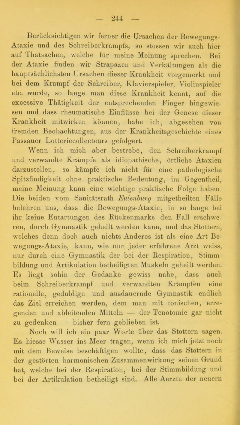 Berücksichtigen wir ferner die Ursachen der Bewegungs- Ataxie und des Schreiberkrampfs, so stossen wir auch hier auf Thatsachen, welche für meine Meinung sprechen. Bei der Ataxie finden wir Strapazen und Verkältungen als die hauptsächlichsten Ursachen dieser Krankheit vorgernerkt und bei dem Krampf der Schreiber, Klavierspieler, Violinspieler etc. wurde, so lange man diese Krankheit kennt, auf die excessive Thätigkeit der entsprechenden Finger hingewie- sen und dass rheumatische Einflüsse bei der Genese dieser Krankheit mitwii’ken können, habe ich, abgesehen von fremden Beobachtungen, aus der Krankheitsgeschichte eines Passauer Lotteriecollecteui’s gefolgert. Wenn ich mich aber bestrebe, den Schreiberkrampf und verwandte Krämpfe als idiopathische, örtliche Ataxien darzustellen, so kämpfe ich nicht für eine pathologische Spitzfindigkeit ohne praktische Bedeutung, im Gegentheil, meine Meinung kann eine wichtige praktische Folge haben. Die beiden vom Sanitätsrath Eulenburg mitgetheilten Fälle belehren uns, dass die Bewegungs-Ataxie, in so lange bei ihr keine Entartungen des Rückenmarks den Fall erschwe- ren, durch Gymnastik geheilt werden kann, und das Stottern, welches denn doch auch nichts Anderes ist als eine Art Be- wegungs-Ataxie, kann, wie nun jeder erfahrene Arzt weiss, nur durch eine Gymnastik der bei der Respiration, Stimm- bildung und Artikulation betheiligten Muskeln geheilt werden. Es liegt sohin der Gedanke gewiss nahe, dass auch beim Schreiberkrampf und verwandten Krämpfen eine rationelle, geduldige und ausdauernde Gymnastik endlich das Ziel erreichen werden, dem man mit tonischen, erre- genden und ableitenden Mitteln — der Tenotomie gar nicht zu gedenken — bisher fern geblieben ist. Noch will ich ein paar Worte über das Stottern sagen. Es hiesse Wasser ins Meer tragen, wenn ich mich jetzt noch mit dem Beweise beschäftigen wollte, dass das Stottern in der gestörten harmonischen Zusammenwirkung seinen Grund hat, welche bei der Respiration, bei der Stimmbildung und bei der Artikulation betheiligt sind. Alle Aerzte der neuern