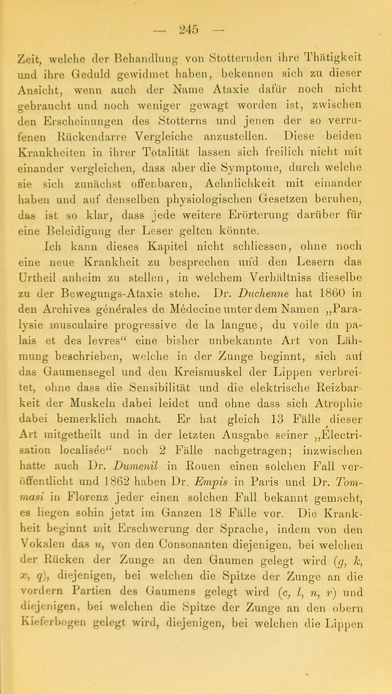 Zeit, welche der I^ehandlimg von Stotternden ihre Thätigkeit und ihre Geduld gewidmet haben, bekennen sich zu dieser Ansicht, wenn auch der Name Ataxie dafür noch nicht gebraucht und noch weniger gewagt worden ist, zwischen den Erscheinungen des Stotterns und jenen der so verru- fenen Rückendarre Vergleiche anzustellen. Diese beiden Krankheiten in ihrer Totalität lassen sich freilich nicht mit einander vergleichen, dass aber die Symptome, durch welche sie sich zunächst offenbaren, Aehnlichkeit mit einander haben und auf denselben physiologischen Gesetzen beruhen, das ist so klar, dass jede weitere Erörterung darüber für eine Beleidigung der Leser gelten könnte. Ich kann dieses Kapitel nicht schliessen, ohne noch eine neue Krankheit zu besprechen und den Lesern das Urtheil anheim zu stellen, in welchem Verhältniss dieselbe zu der Bewegungs-Ataxie stehe. Dr. Duchenne hat 1860 in den Archives genörales de Medecine unter dem Namen ,,Para- lysie musculaire progressive de la langue, du voile du pa- lais et des levres“ eine bisher unbekannte Art von Läh- mung beschrieben, welche in der Zunge beginnt, sich auf das Gaumensegel und den Kreismuskel der Lippen verbrei- tet, ohne dass die Sensibilität und die elektrische Reizbar- keit der Muskeln dabei leidet und ohne dass sich Atrophie dabei bemerklich macht. Er hat gleich 13 Fälle dieser Art mitgetheilt und in der letzten Ausgabe seiner ,,Electri- sation localisee'^ noch 2 Fälle nachgetragen; inzwischen hatte auch Dr. Dumenil in Rouen einen solchen Fall ver- öffentlicht und 1862 haben Dr. Empis in Paris und Dr. Tom- rnasi in Florenz jeder einen solchen Fall bekannt gemacht, es liegen sohin jetzt im Ganzen 18 Fälle vor. Die Krank- heit beginnt mit Erschwerung der Sprache, indem von den Vokalen das u, von den Consonanten diejenigen, bei welchen der Rücken der Zunge an den Gaumen gelegt wird (g, k, X, q), diejenigen, bei welchen die Spitze der Zunge an die vordem Partien des Gaumens gelegt wird (c, l, n, r) und diejenigen, bei welchen die Spitze der Zunge an den obern Kieferbogeri gelegt wird, diejenigen, bei welchen die Lippen