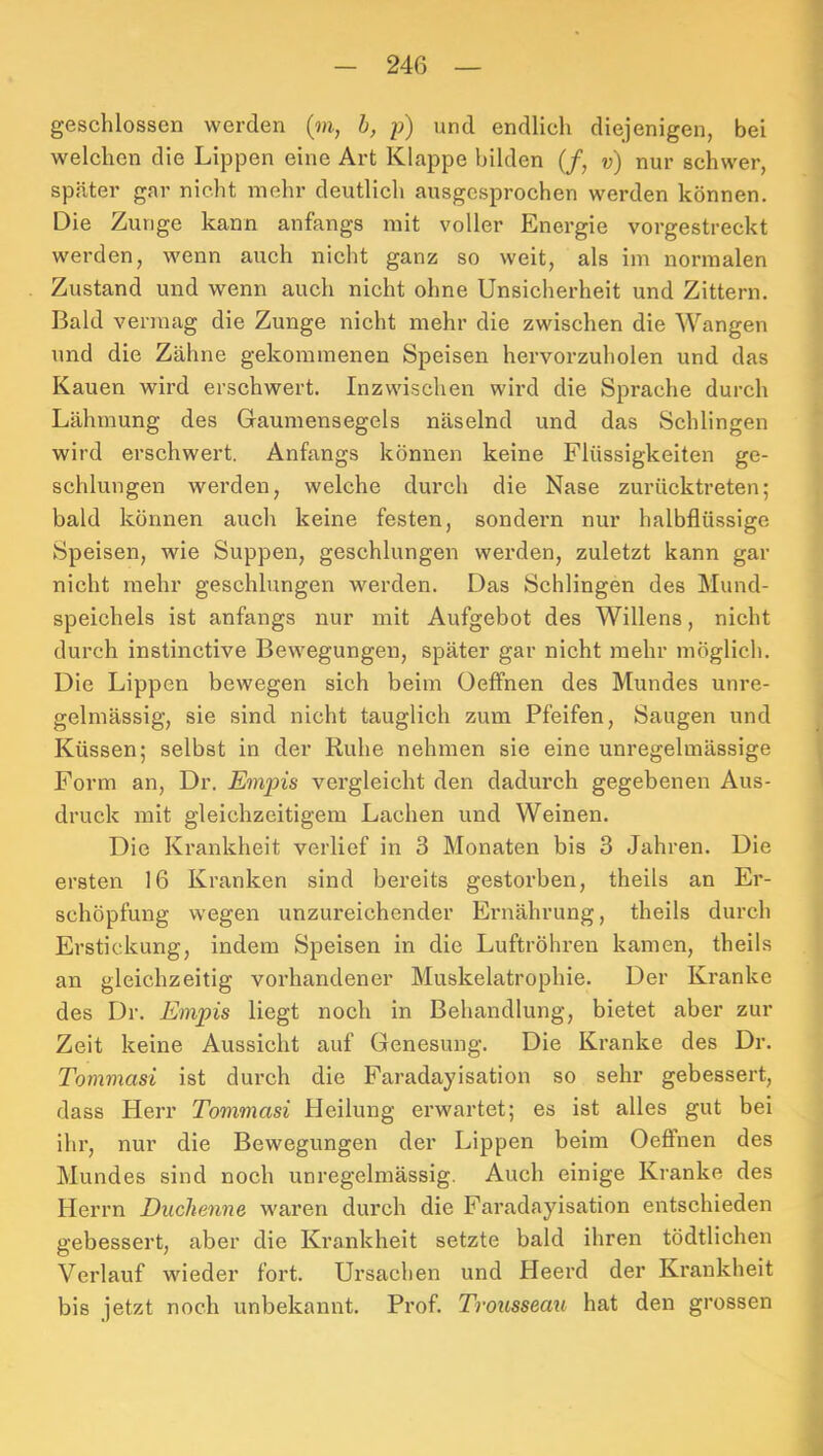 geschlossen werden (m, h, p) und endlich diejenigen, bei welchen die Lippen eine Art Klappe bilden (/, v) nur schwer, später gar nicht mehr deutlich ausgesprochen werden können. Die Zunge kann anfangs mit voller Energie vorgestreckt werden, wenn auch nicht ganz so weit, als im normalen Zustand und wenn auch nicht ohne Unsicherheit und Zittern. Bald vermag die Zunge nicht mehr die zwischen die Wangen und die Zähne gekommenen Speisen hervorzuholen und das Kauen wii’d erschwert. Inzwischen wird die Sprache durch Lähmung des Gaumensegels näselnd und das Schlingen wird erschwert. Anfangs können keine Flüssigkeiten ge- schlungen werden, welche durch die Nase zurücktreten; bald können auch keine festen, sondern nur halbflüssige Speisen, wie Suppen, geschlungen werden, zuletzt kann gar nicht mehr geschlungen werden. Das Schlingen des Mund- speichels ist anfangs nur mit Aufgebot des Willens, nicht durch instinctive Bewegungen, später gar nicht mehr möglich. Die Lippen bewegen sich beim Oeffnen des Mundes unre- gelmässig, sie sind nicht tauglich zum Pfeifen, Saugen und Küssen; selbst in der Ruhe nehmen sie eine unregelmässige Form an, Dr. Empis vergleicht den dadurch gegebenen Aus- druck mit gleichzeitigem Lachen und Weinen. Die Krankheit verlief in 3 Monaten bis 3 Jahren. Die ersten 16 Kranken sind bereits gestorben, theils an Er- schöpfung wegen unzureichender Ernährung, theils durch Erstickung, indem Speisen in die Luftröhren kamen, theils an gleichzeitig vorhandener Muskelatrophie. Der Kranke des Dr. Empis liegt noch in Behandlung, bietet aber zur Zeit keine Aussicht auf Genesung. Die Kranke des Dr. Tommasi ist durch die Faradayisation so sehr gebessert, dass Herr Tommasi Heilung erwartet; es ist alles gut bei ihr, nur die Bewegungen der Lippen beim Oeffnen des Mundes sind noch unregelmässig. Auch einige Kranke des Herrn Duchenne waren durch die Faradayisation entschieden gebessert, aber die Krankheit setzte bald ihren tödtlichen Verlauf wieder fort. Ursachen und Heerd der Krankheit bis jetzt noch unbekannt. Prof. TroiLSseaxi hat den grossen