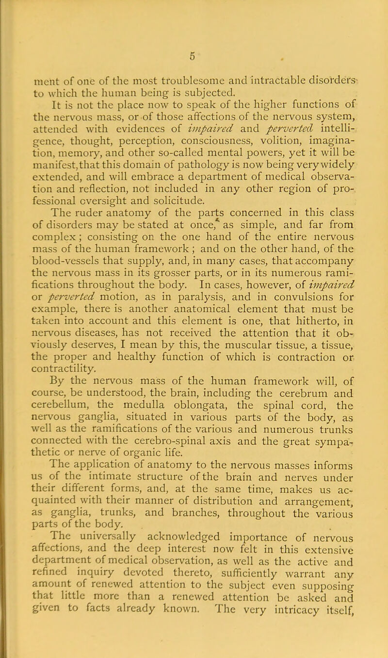 ment of one of the most troublesome and intractable disorders' to which the human being is subjected. It is not the place now to speak of the higher functions of the nervous mass, or of those affections of the nervous sy.stem, attended with evidences of impaired and perverted intelli- gence, thought, perception, consciousness, volition, imagina- tion, memory, and other so-called mental powers, yet it will be manifest, that this domain of pathology is now being very widely extended, and will embrace a department of medical observa- tion and reflection, not included in any other region of pro- fessional oversight and solicitude. The ruder anatomy of the parts concerned in this class of disorders may be stated at once, as simple, and far from complex; consisting on the one hand of the entire nervous mass of the human framework ; and on the other hand, of the blood-vessels that supply, and, in many cases, that accompany the nervous mass in its grosser parts, or in its numerous rami- fications throughout the body. In cases, however, of impaii'ed or perverted motion, as in paralysis, and in convulsions for example, there is another anatomical element that must be taken into account and this element is one, that hitherto, in nervous diseases, has not received the attention that it ob- viously deserves, I mean by this, the muscular tissue, a tissue, the proper and healthy function of which is contraction or contractility. By the nervous mass of the human framework will, of course, be understood, the brain, including the cerebrum and cerebellum, the medulla oblongata, the spinal cord, the nervous ganglia, situated in various parts of the body, as well as the ramifications of the various and numerous trunks connected with the cerebro-spinal axis and the great sympa- thetic or nerve of organic life. The application of anatomy to the nervous masses informs us of the intimate structure of the brain and nerves under their different forms, and, at the same time, makes us ac- quainted with their manner of distribution and arrangement, as ganglia, trunks, and branches, throughout the various parts of the body. The universally acknowledged importance of nervous affections, and the deep interest now felt in this extensive department of medical observation, as well as the active and refined inquiry devoted thereto, sufficiently warrant any amount of renewed attention to the subject even supposing that little more than a renewed attention be asked and given to facts already known. The very intricacy itself,