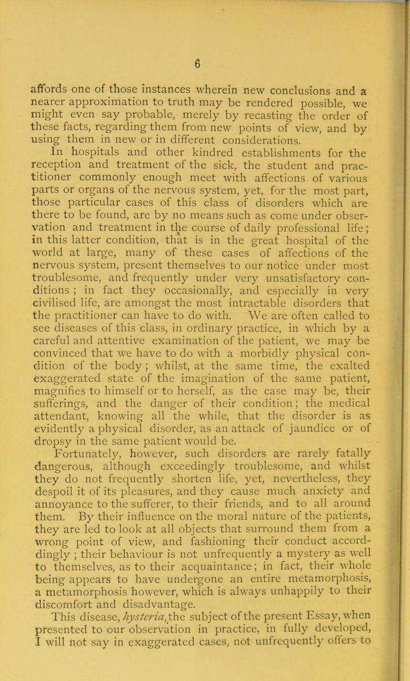 affords one of those instances wherein new conclusions and a nearer approximation to truth may be rendered possible, we might even say probable, merely by recasting the order of these facts, regarding them from new points of view, and by using them in new or in different considerations. In hospitals and other kindred establishments for the reception and treatment of the sick, the student and prac- titioner commonly enough meet with affections of various parts or organs of the nervous system, yet, for the most part, those particular cases of this class of disorders which are there to be found, are by no means such as come under obser- vation and treatment in the course of daily professional life; in this latter condition, that is in the great hospital of the world at large, many of these cases of affections of the nervous system, present themselves to our notice under most troublesome, and frequently under very unsatisfactory con- ditions ; in fact they occasionally, and especially in very civilised life, are amongst the most intractable disorders that the practitioner can have to do with. We are often called to see diseases of this class, in ordinary practice, in which by a careful and attentive examination of the patient, we may be convinced that we have to do with a morbidly physical con- dition of the body; whilst, at the same time, the exalted exaggerated state of the imagination of the same patient, magnifies to himself or to herself, as the case may be, their sufferings, and the danger of their condition; the medical attendant, knowing all the while, that the disorder is as evidently a physical disorder, as an attack of jaundice or of dropsy in the same patient would be. Fortunately, however, such disorders are rarely fatally dangerous, although exceedingly troublesome, and whilst they do not frequently shorten life, yet, nevertheless, they despoil it of its pleasures, and they cause much anxiety and annoyance to the sufferer, to their friends, and to all around them. By their influence on the moral nature of the patients, they are led to look at all objects that surround them from a wrong point of view, and fashioning their conduct accord- dingly ; their behaviour is not unfrequently a mystery as well to themselves, as to their acquaintance; in fact, their whole being appears to have undergone an entire metamorphosis, a metamorphosis however, which is always unhappily to their discomfort and disadvantage. This disease, hysteria,subject of the present Essay, when presented to our observation in practice, in fully developed, I will not say in exaggerated cases, not unfrequently offers to