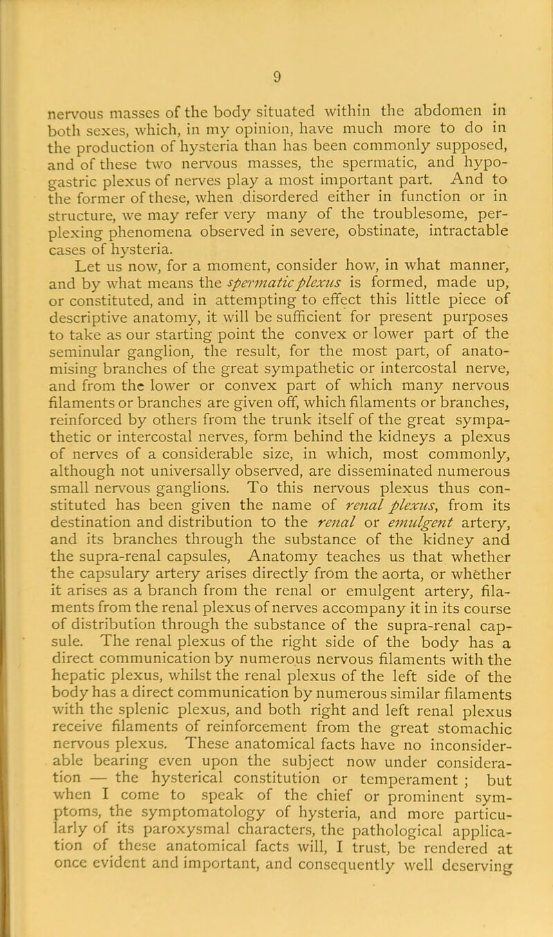 nervous masses of the body situated within the abdomen in both sexes, which, in my opinion, have much more to do in the production of hysteria than has been commonly supposed, and of these two nervous masses, the spermatic, and hypo- gastric plexus of nerves play a most important part. And to the former of these, when disordered either in function or in structure, we may refer very many of the troublesome, per- plexing phenomena observed in severe, obstinate, intractable cases of hysteria. Let us now, for a moment, consider how, in what manner, and by what means the spermatic plexus is formed, made up, or constituted, and in attempting to effect this little piece of descriptive anatomy, it will be sufficient for present purposes to take as our starting point the convex or lower part of the seminular ganglion, the result, for the most part, of anato- mising branches of the great sympathetic or intercostal nerve, and from the lower or convex part of which many nervous filaments or branches are given off, which filaments or branches, reinforced by others from the trunk itself of the great sympa- thetic or intercostal nerves, form behind the kidneys a plexus of nerves of a considerable size, in which, most commonly, although not universally observed, are disseminated numerous small nervous ganglions. To this nervous plexus thus con- stituted has been given the name of renal plexus, from its destination and distribution to the renal or emulgent artery, and its branches through the substance of the kidney and the supra-renal capsules. Anatomy teaches us that whether the capsulary artery arises directly from the aorta, or whfether it arises as a branch from the renal or emulgent artery, fila- ments from the renal plexus of nerves accompany it in its course of distribution through the substance of the supra-renal cap- sule. The renal plexus of the right side of the body has a direct communication by numerous nervous filaments with the hepatic plexus, whilst the renal plexus of the left side of the body has a direct communication by numerous similar filaments with the splenic plexus, and both right and left renal plexus receive filaments of reinforcement from the great stomachic nervous plexus. These anatomical facts have no inconsider- able bearing even upon the subject now under considera- tion — the hysterical constitution or temperament ; but when I come to speak of the chief or prominent sym- ptoms, the symptomatology of hysteria, and more particu- larly of its paroxysmal characters, the pathological applica- tion of these anatomical facts will, I trust, be rendered at once evident and important, and consequently well deserving