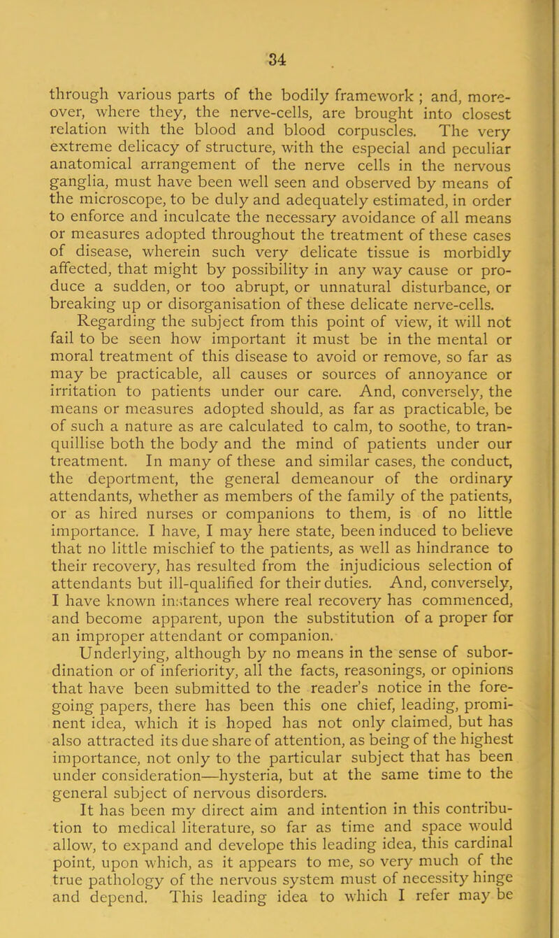 through various parts of the bodily framework ; and, more- over, where they, the nerve-cells, are brought into closest relation with the blood and blood corpuscles. The very extreme delicacy of structure, with the especial and peculiar anatomical arrangement of the nerve cells in the nervous ganglia, must have been well seen and observed by means of the microscope, to be duly and adequately estimated, in order to enforce and inculcate the necessary avoidance of all means or measures adopted throughout the treatment of these cases of disease, wherein such very delicate tissue is morbidly affected, that might by possibility in any way cause or pro- duce a sudden, or too abrupt, or unnatural disturbance, or breaking up or disorganisation of these delicate nerve-cells. Regarding the subject from this point of view, it will not fail to be seen how important it must be in the mental or moral treatment of this disease to avoid or remove, so far as may be practicable, all causes or sources of annoyance or irritation to patients under our care. And, conversely, the means or measures adopted should, as far as practicable, be of such a nature as are calculated to calm, to soothe, to tran- quillise both the body and the mind of patients under our treatment. In many of these and similar cases, the conduct, the deportment, the general demeanour of the ordinary attendants, whether as members of the family of the patients, or as hired nurses or companions to them, is of no little importance. I have, I may here state, been induced to believe that no little mischief to the patients, as well as hindrance to their recovery, has resulted from the injudicious selection of attendants but ill-qualified for their duties. And, conversely, I have known instances where real recovery has commenced, and become apparent, upon the substitution of a proper for an improper attendant or companion. Underlying, although by no means in the sense of subor- dination or of inferiority, all the facts, reasonings, or opinions that have been submitted to the reader’s notice in the fore- going papers, there has been this one chief, leading, promi- nent idea, which it is hoped has not only claimed, but has also attracted its due share of attention, as being of the highest importance, not only to the particular subject that has been under consideration—hysteria, but at the same time to the general subject of nervous disorders. It has been my direct aim and intention in this contribu- tion to medical literature, so far as time and space would allow, to expand and develope this leading idea, this cardinal point, upon which, as it appears to me, so very much of the true pathology of the nervous system must of necessity hinge and depend. This leading idea to which I refer may be