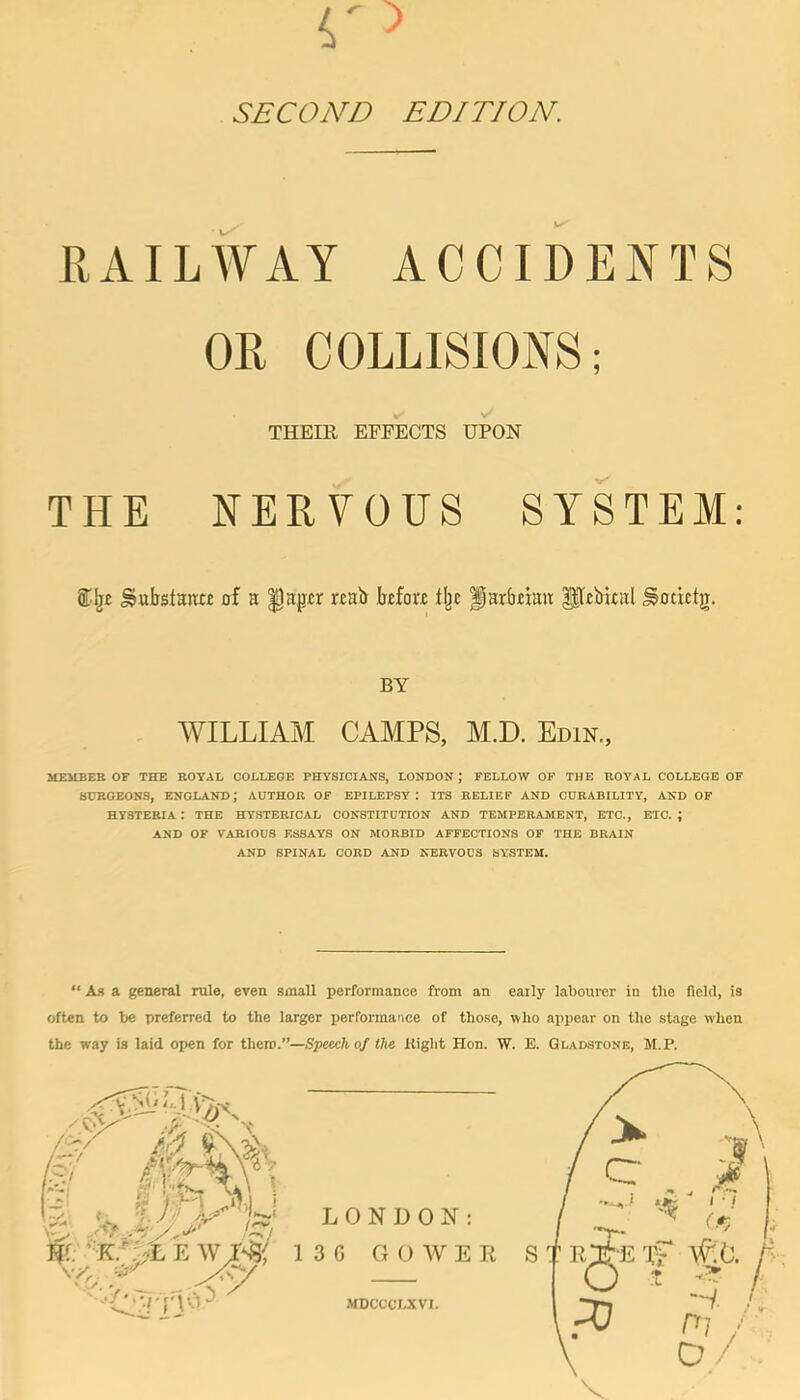 SECOND EDITION. RAILWAY ACCIDENTS OR COLLISIONS; THEIR EFFECTS UPON THE NERVOUS SYSTEM: Substance of a ^aper rcab Moro tlje Parbeian: Pobkal ^otxctjj. BY WILLIAIM CAMPS, M.D. Edin., MEMBER OF THE ROYAL COLLEGE PHYSICIANS, LONDON; FELLOW OF THE ROYAL COLLEGE OF SURGEONS, ENGLAND; AUTHOR OF EPILEPSY: ITS BELIEF AND CURABILITY, AND OP HYSTERIA : THE HYSTERICAL CONSTITUTION AND TEMPERAMENT, ETC., ETC. ; AND OF VARIOUS ESSAYS ON MORBID AFFECTIONS OF THE BRAIN AND SPINAL CORD AND NERVOUS SYSTEM. “ As a general rule, even small performance from an early labourer in the field, is often to be preferred to the larger performance of tho.se, who appear on the stage when the way is laid open for then?/*—Spewhof the Kight Hon. W. E. Gladstone, M.P. V