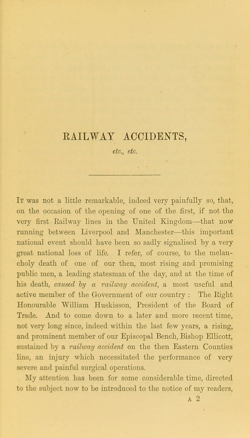 KAILWAY ACOIDEN'TS, etc., etc. It was not a little remarkable, indeed very painfully so, that, on the occasion of the opening of one of the first, if not the very first Eailway lines in the United Kingdom—that now running between Liverpool and Manchester—this important national event should have been so sadly signalised by a very great national loss of life. I refer, of course, to the melan- choly death of one of our then, most rising and promising public men, a leading statesman of the day, and at the time of his death, caused by a railway accident, a most useful and active member of the Government of our country : The Eight Honourable William Huskisson, President of the Board of Trade. And to come down to a later and more recent time, not very long since, indeed within the last few years, a rising, and prominent member of our Episcopal Bench, Bishop EUicott, sustained by a railway accident on the then Eastern Counties line, an injury which necessitated the performance of very severe and painful surgical operations. My attention has been for some considerable time, directed to the subject now to be introduced to the notice of my readers,