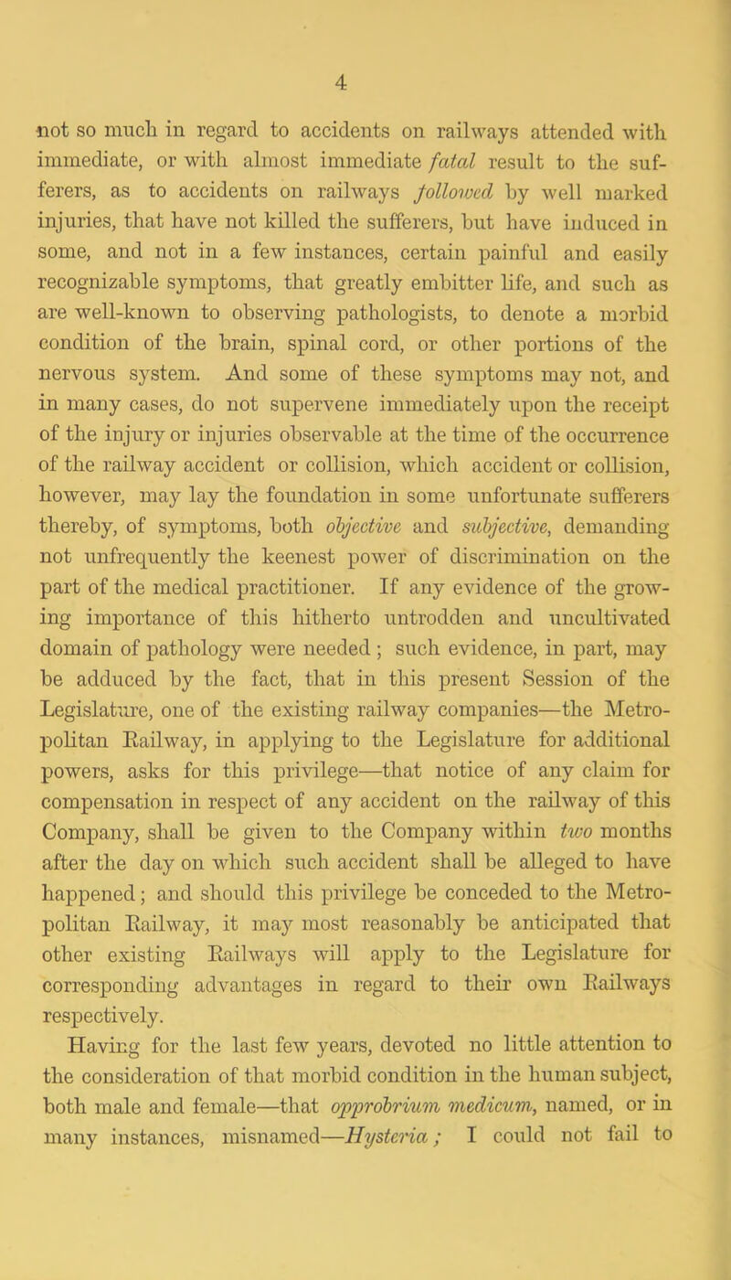 immediate, or with almost immediate fatal result to the suf- ferers, as to accidents on railways followed by well marked injuries, that have not killed the sufferers, but have induced in some, and not in a few instances, certain painful and easily recognizable symptoms, that greatly embitter life, and such as are well-known to observing pathologists, to denote a morbid condition of the brain, spinal cord, or other portions of the nervous system. And some of these symptoms may not, and in many cases, do not supervene immediately upon the receipt of the injury or injuries observable at the time of the occurrence of the railway accident or collision, which accident or collision, however, may lay the foundation in some unfortunate sufferers thereby, of symptoms, both objective and subjective, demanding not unfrequently the keenest power of discrimination on the part of the medical practitioner. If any evidence of the grow- ing importance of this hitherto untrodden and uncultivated domain of pathology were needed ; such evidence, in part, may be adduced by the fact, that in this present Session of the Legislatme, one of the existing railway companies—the Metro- politan Eailway, in applying to the Legislature for additional powers, asks for this privilege—that notice of any claim for compensation in respect of any accident on the railway of tliis Company, shall be given to the Company within two months after the day on which such accident shall be alleged to have happened; and should this privilege be conceded to the Metro- politan Eailway, it may most reasonably be anticipated that other existing Eailways will apply to the Legislature for corresponding advantages in regard to their own Eailways respectively. Having for the last few years, devoted no little attention to the consideration of that morbid condition in the human subject, both male and female—that opprobrium medicum., named, or in many instances, misnamed—Hysteria; I could not fail to