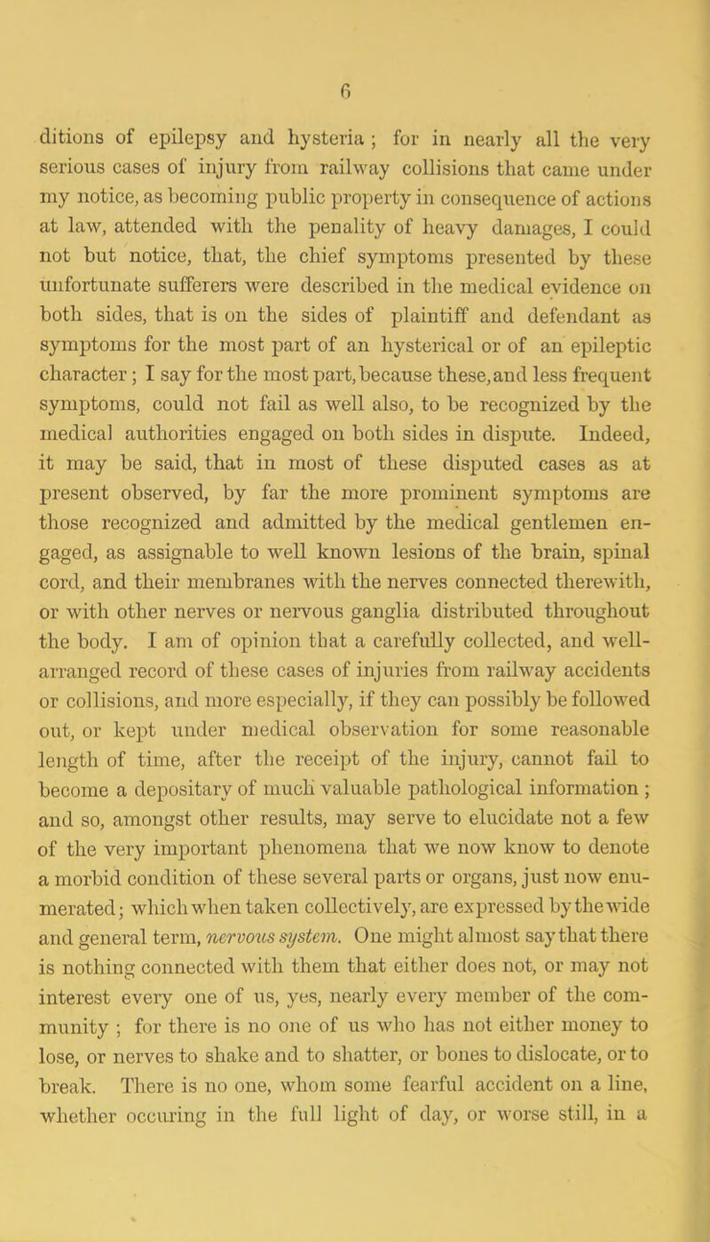 serious cases of injury from railway collisions that came under my notice, as becoming public property in consequence of actions at law, attended with the penality of heavy damages, I could not but notice, that, the chief symptoms presented by these unfortunate sufferers were described in the medical evidence on both sides, that is on the sides of plaintiff and defendant as symptoms for the most part of an hysterical or of an epileptic character; I say for the most part, because these, and less frequent symptoms, could not fail as well also, to be recognized by the medical authorities engaged on both sides in disj)ute. Indeed, it may be said, that in most of these disputed cases as at present observed, by far the more prominent symptoms are those recognized and admitted by the medical gentlemen en- gaged, as assignable to well known lesions of the brain, spinal cord, and their membranes with the nerves connected therewith, or with other nerves or nervous ganglia distributed throughout the body. I am of opinion that a carefully collected, and well- arranged record of these cases of injuries from railway accidents or collisions, and more especially, if they can possibly be followed out, or kept under medical observation for some reasonable length of time, after the receipt of the injury, cannot fail to become a depositary of much valuable pathological information ; and so, amongst other results, may serve to elucidate not a few of the very important phenomena that we now know to denote a morbid condition of these several parts or organs, just now enu- merated; which when taken collectively, are expressed by the wide and general term, nervous system. One might almost say that there is nothing connected with them that either does not, or may not interest every one of us, yes, nearly every member of the com- munity ; for there is no one of us who has not either money to lose, or nerves to shake and to shatter, or bones to dislocate, or to break. There is no one, whom some fearful accident on a line, whether occiuing in the full light of day, or worse still, in a