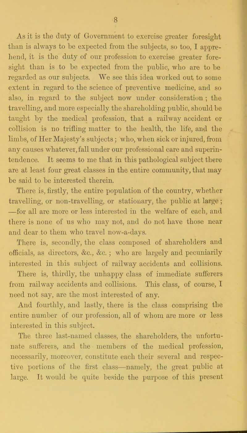 As it is tho duty of Government to exercise greater foresight than is always to he expected from the subjects, so too, I appre- liend, it is the duty of our profession to exercise greater fore- sight than is to he expected from the ]uihlic, who are to he regarded as our subjects. We see this idea worked out to some extent in regard to the science of preventive medicine, and so also, in regard to the subject now under consideration ; the travelling, and more especially the shareholding public, should be taught by the medical profession, that a railway accident or collision is no trifling matter to the health, the life, and the limbs, of Her Majesty’s subjects; who, when sick or injured, from any causes whatever, fall under our professional care and superin- tendence. It seems to me that in this pathological subject there are at least four great classes in the entire commimity, that may be said to be interested therein. There is, firstly, the entire population of the country, whether travelling, or non-travelling, or stationary, the public at large ; —for all are more or less interested in the w^elfare of each, and there is none of us who may not, and do not have those near and dear to them who travel now-a-days. There is, secondly, the class composed of shareholders and officials, as directors, &c., &c.; who are largely and pecuniarily interested in this subject of railway accidents and collisions. There is, thirdly, the unhappy class of immediate sufferers from railway accidents and collisions. This class, of course, I need not say, are the most interested of any. And fourthly, and lastly, there is the class comprising the entire number of our profession, all of whom are more or less interested in this subject. The three last-named classes, the shareholders, the unfortu- nate suffereis, and the members of the medical profession, necessarily, moreover, constitute each their several and respec- tive portions of the first class—namely, the great public at large. It would be quite beside the purpose of this present