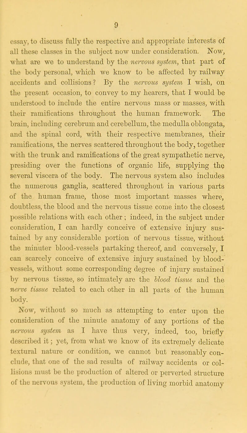 essay, to discuss fully the respective and appropriate interests of all these classes in the subject now under consideration. Now, what are we to understand by the nervoics system, that part of the body personal, which we know to be affected by railway accidents and collisions? By the nervous system I wish, on the present occasion, to convey to my hearers, that I would be understood to include the entire nervous mass or masses, with their ramifications throughout the human framework. The brain, including cerebrum and cerebellum, the medulla oblongata, and the spinal cord, with their respective membranes, their i-amifications, the nerves scattered throughout the body, together with the trunk and ramifications of the great sympathetic nerve, presiding over the functions of organic life, supplying the several viscera of the body. The nervous system also includes the nimierous ganglia, scattered throughout in various parts of the human frame, those most important masses where, doubtless, the blood and the nervous tissue come into the closest possible relations with each other ; indeed, in the subject under consideration, I can hardly conceive of extensive injury sus- tained by any considerable portion of nervous tissue, without the minuter blood-vessels partaking thereof, and conversely, I can scarcely conceive of extensive injury sustained by blood- vessels, without some corresponding degree of injury sustained by nervous tissue, so intimately are the Uood tissue and the nerve tissue related to each other in all parts of the human body. Now, without so much as attempting to enter upon the consideration of the minute anatomy of any portions of the nervav-s system as I have thus very, indeed, too, briefly described it; yet, from what we know of its extremely delicate textural nature or condition, we cannot but reasonably con- clude, that one of the sad results of railway accidents or col- lisions must be the production of altered or perverted structure of the nervous system, the production of living morbid anatomy