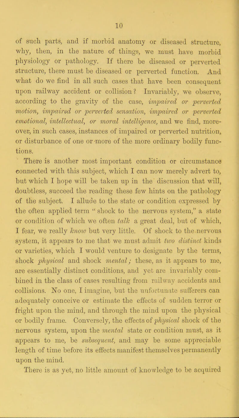 of such parts, and if morbid anatomy or diseased structure, why, then, in the nature of things, we must have morbid physiology or pathology. If there he diseased or perverted structure, there must he diseased or perverted function. And what do we find in all such cases that have been consequent upon railway accident or collision ? Invariably, we observe, according to the gravity of the case, impaio'ed or perverted motion, impaired or perverted sensation, impaired or perverted emotional, intellectual, or moral intelligence, and we find, more- over, in such cases, instances of impaired or perverted nutrition, or disturbance of one or -more of the more ordinary bodily func- tions. There is another most important condition or circumstance connected with this subject, which I can now merely advert to, but which I hope wiU be taken up in the discussion that will, doubtless, succeed the reading these few hints on the pathology of the subject. I allude to the state or condition expressed by the often applied term “ shock to the nervous system,” a state or condition of which we often talk a great deal, but of which, I fear, we really know but very little. Of shock to the .nervous system, it appears to me that we must admit two distinct kinds or varieties, which I would venture to designate by the terms, shock physical and shock mental; these, as it appears to me, are essentially distinct conditions, and yet are invariably com- bined in the class of cases resulting from railway accidents and collisions. No one, I imagine, but the unfortunate sufferers can adequately conceive or estimate the effects of sudden terror or fright upon the mind, and through the mind upon the physical or bodily frame. Conversely, the effects of physical shock of the nervous system, upon the mental state or condition must, as it appears to me, be subsequent, and may be some appreciable length of time before its effects manifest themselves permanently upon the mind. There is as yet, no little amount of knowledge to be acquired