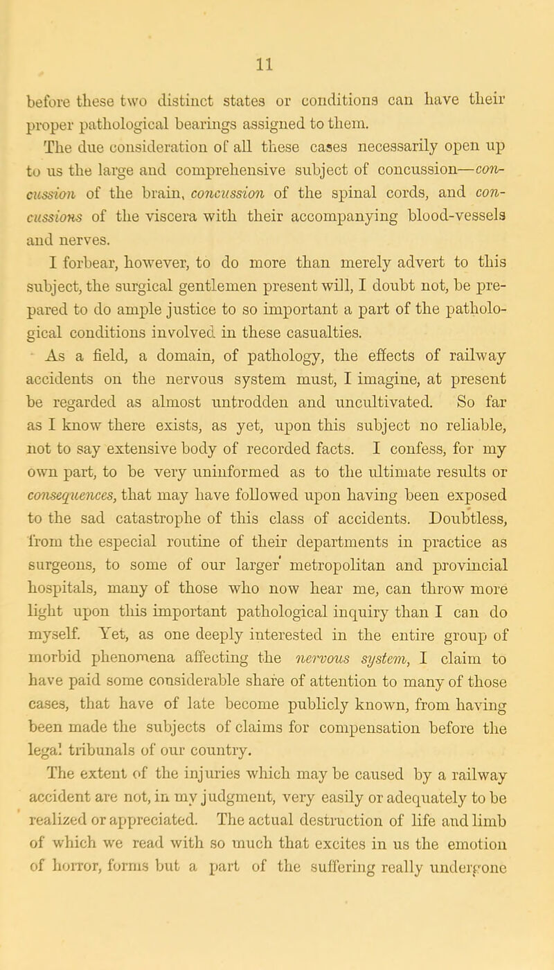 before these two distinct states or conditions can have their proper pathological bearings assigned to them. The due consideration of all these cases necessarily open up to us the large and comprehensive subject of concussion—coti- cussiaii of the brain, concussion of the spinal cords, and con- cussions of the viscera with their accompanying blood-vessels and nerves. I forbear, however, to do more than merely advert to this subject, the surgical gentlemen present will, I doubt not, be pre- pared to do ample justice to so important a part of the patholo- gical conditions involved in these casualties. As a field, a domain, of pathology, the effects of railway accidents on the nervous system must, I imagine, at present be regarded as almost untrodden and uncultivated. So far as I know there exists, as yet, upon this subject no reliable, not to say extensive body of recorded facts. I confess, for my own part, to be very uninformed as to the ultimate results or consequences, that may have followed upon having been exposed to the sad catastrophe of this class of accidents. Doubtless, from the especial routine of their departments in practice as surgeons, to some of our larger metropolitan and provincial hospitals, many of those who now hear me, can throw more light upon this important pathological inquiry than I can do myself. Yet, as one deeply interested in the entire group of morbid phenomena affecting the nervous system, I claim to have paid some considerable share of attention to many of those cases, that have of late become publicly known, from having been made the subjects of claims for compensation before the legal tribunals of our country. The extent of the injuries which may be caused by a railway accident are not, in my judgment, very easily or adequately to be realized or appreciated. The actual destruction of life and limb of which we read with so much that excites in us the emotion of hoiTor, forms but a part of the suffering really undergone