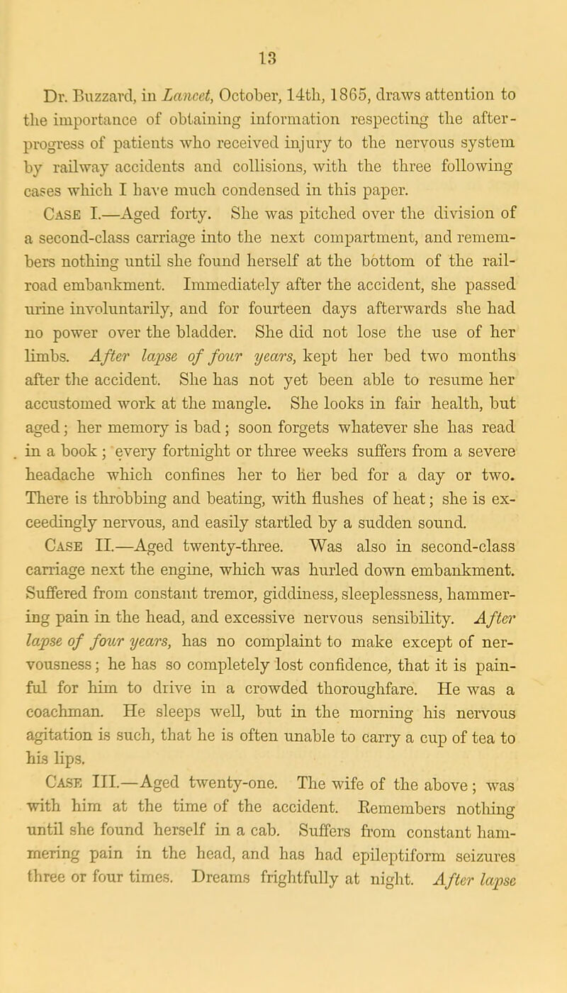 Dr. Buzzard, iu Lancet, October, 1865, draws attention to the importance of obtaining information respecting the after- progress of patients who received injury to the nervous system by railway accidents and collisions, with the three following cases which I have much condensed in this paper. Case I.—Aged forty. She was pitched over the division of a second-class carriage into the next compartment, and remem- bers nothing until she found herself at the bottom of the rail- road embankment. Immediately after the accident, she passed urine involuntarily, and for fourteen days afterwards she had no power over the bladder. She did not lose the use of her limbs. After lapse of four years, kept her bed two months after tire accident. She has not yet been able to resume her accustomed work at the mangle. She looks in fair health, but aged; her memory is bad; soon forgets whatever she has read in a book ; every fortnight or three weeks suffers from a severe headache which confines her to her bed for a day or two. There is throbbing and beating, with flushes of heat; she is ex- ceedingly nervous, and easily startled by a sudden sound. Case II.—Aged twenty-three. Was also in second-class carriage next the engine, which was hurled down embankment. Suffered from constant tremor, giddiness, sleeplessness, hammer- ing pain in the head, and excessive nervous sensibility. After lapse of four years, has no complaint to make except of ner- vousness ; he has so completely lost confidence, that it is pain- ful for him to drive in a crowded thoroughfare. He was a coachman. He sleeps weU, but in the morning his nervous agitation is such, that he is often unable to carry a cup of tea to his lips. Ca.se III.—Aged twenty-one. The wife of the above ; was with him at the time of the accident. Eemembers notliing until she found herself in a cab. Suffers from constant ham- mering pain in the head, and has had epileptiform seizures three or four times. Dreams frightfully at night. After lapse