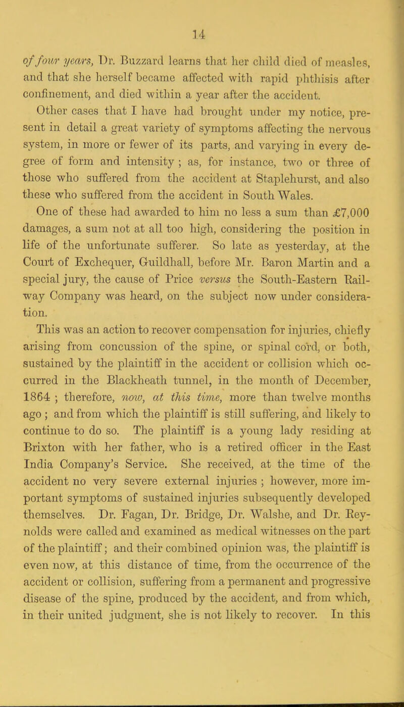 of four years, Dr. Buzzard learns that her cliild died of measles, and that she herself became affected with rapid phtliisis after confinement, and died within a year after the accident. Other cases that I have had brought under my notice, pre- sent in detail a great variety of symptoms affecting the nervous system, in more or fewer of its parts, and varying in every de- gree of form and intensity ; as, for instance, two or three of those who suffered from the accident at Staplehurst, and also these who suffered from the accident in South Wales. One of these had awarded to him no less a sum than £7,000 damages, a sum not at all too high, considering the position in life of the unfortunate sufferer. So late as yesterday, at the Court of Exchequer, Guildhall, before Mr. Baron Martin and a special jury, the cause of Price versus the South-Eastern Pail- way Company was heard, on the subject now under considera- tion. This was an action to recover compensation for injuries, chiefly arising from concussion of the spine, or spinal cord, or both, sustained by the plaintiff in the accident or collision which oc- curred in the Blackheath tunnel, in the month of December, 1864 ; therefore, now, at this time, more than twelve months ago ; and from which the plaintiff is still suffering, and likely to continue to do so. The plaintiff is a young lady residing at Brixton with her father, who is a retired officer in the East India Company’s Service. She received, at the time of the accident no very severe external injuries ; however, more im- portant symptoms of sustained injuries subsequently developed themselves. Dr. Eagan, Dr. Bridge, Dr. Walshe, and Dr. Eey- nolds were called and examined as medical witnesses on the part of the plaintiff; and their combined opinion was, the plaintiff is even now, at this distance of time, from the occurrence of the accident or collision, suffering from a permanent and progressive disease of the spine, produced by the accident, and from wliich, in their united judgment, she is not likely to recover. In this