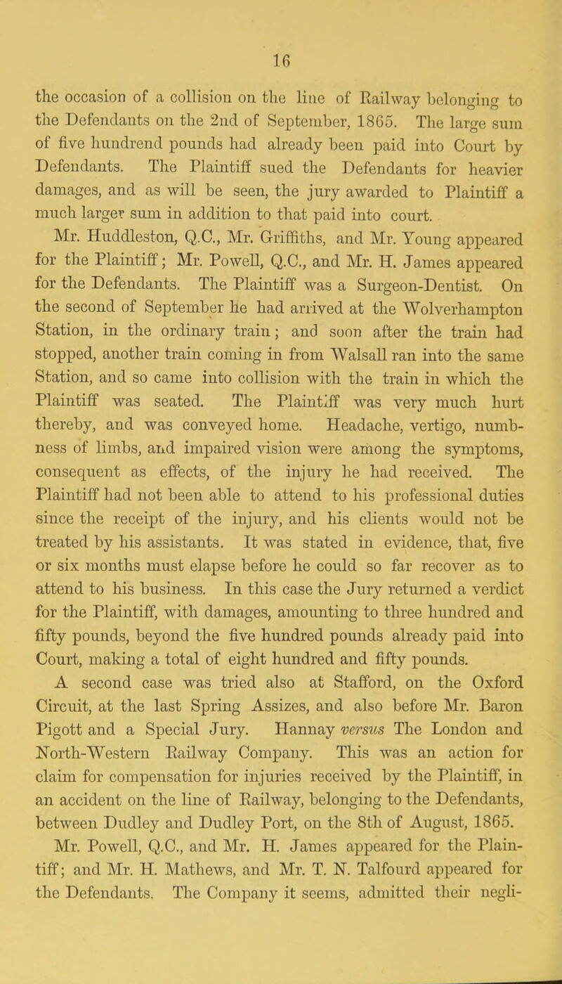 IG the occasion of a collision on the line of Railway belonging to the Defendants on the 2nd of September, 1865. The large sum of five hundrend pounds had already been paid into Court by Defendants. The Plaintiff sued the Defendants for heavier damages, and as will be seen, the jury awarded to Plaintiff a much larger sum in addition to that paid into court. Mr. Huddleston, Q.C., Mr. Griffiths, and Mr. Young appeared for the Plaintiff; Mr. Powell, Q.C., and Mr. H. James appeared for the Defendants. The Plaintiff was a Surgeon-Dentist. On the second of September he had arrived at the Wolverhampton Station, in the ordinary train; and soon after the train had stopped, another train coming in from Walsall ran into the same Station, and so came into collision with the train in which the Plaintiff was seated. The Plaintiff was very much hurt thereby, and was conveyed home. Headache, vertigo, numb- ness of limbs, and impaired vision were among the symptoms, consequent as effects, of the injury he had received. The Plaintiff had not been able to attend to his professional duties since the receipt of the injury, and his clients would not be treated by his assistants. It was stated in evidence, that, five or six months must elapse before he could so far recover as to attend to his business. In this case the Jury returned a verdict for the Plaintiff, with damages, amounting to three hundred and fifty pounds, beyond the five hundred pounds already paid into Court, making a total of eight hundred and fifty pounds. A second case was tried also at Stafford, on the Oxford Circmt, at the last Spring Assizes, and also before Mr. Baron Pigott and a Special Jury. Hannay versus The Loudon and North-Western Railway Company. This was an action for claim for compensation for injuries received by the Plaintiff, in an accident on the line of Railway, belonging to the Defendants, between Dudley and Dudley Port, on the 8th of August, 1865. Mr. Powell, Q.C., and Mr. H. James appeared for the Plain- tiff ; and Mr. H. Mathews, and Mr. T. N. Talfourd appeared for the Defendants. The Company it seems, admitted their negli-