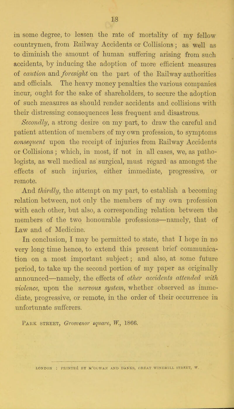 in some degree, to lessen the rate of mortality of my fellow countrymen, from Eailway Accidents or Collisions ; as well as to diminish the amount of human suffering arising from such accidents, by inducing the adoption of more efficient measures of caution and foresight on the part of the Eailway authorities and officials. The heavy money penalties the various companies incur, ought for the sake of shareholders, to secure the adoption of such measures as should render accidents and collisions with their distressing consequences less frequent and disastrous. Secondly, a strong desire on my part, to draw the careful and patient attention of members of my own profession, to symptoms consequent upon the receipt of injuries from Eailway Accidents or Collisions; which, in most, if not in all cases, we, as patho- logists, as well medical as' surgical, must regard as amongst the effects of such injuries, either immediate, progressive, or remote. And thirdly, the attempt on my part, to establish a becoming relation between, not only the members of my own profession with each other, but also, a corresponding relation between the members of the two honourable professions—namely, that of Law and of Medicine. In conclusion, I may be permitted to state, that I hope in no very long time hence, to extend this present brief communica- tion on a most important subject; and also, at some future period, to take up the second portion of my paper as originally announced—namely, the effects of other accidents attended xoith violence, upon the nervous system, whether observed as imme- diate, progressive, or remote, in the order of their occun'ence in unfortunate sufferers. Park street, Grosvenor square, W., 1866. LONDON : PniNTEll BY w'OOWAN AND DAKKS, CHEAT WINDMILL STItEET, W.