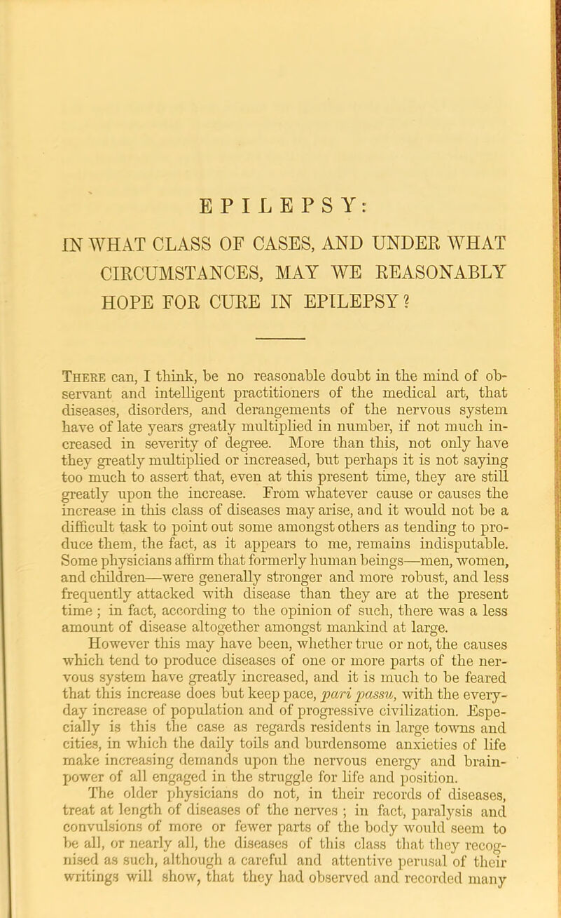 EPILEPSY: IN WHAT CLASS OF CASES, AND UNDER WHAT CIRCUMSTANCES, MAY WE REASONABLY HOPE FOR CURE IN EPILEPSY ? There can, I think, be no reasonable doubt in the mind of ob- servant and intelligent practitioners of the medical art, that diseases, disorders, and derangements of the nervous system have of late years greatly multiplied in number, if not much in- creased in severity of degree. More than this, not only have they greatly multiplied or increased, but perhaps it is not saying too much to assert that, even at this present time, they are stiU greatly upon the increase. From whatever cause or causes the increase in this class of diseases may arise, and it would not be a difficult task to point out some amongst others as tending to pro- duce them, the fact, as it appears to me, remains indisputable. Some physicians affirm that formerly human beings—men, women, and clMdren—were generally stronger and more robust, and less frequently attacked with disease than they are at the present time ; in fact, according to the opinion of such, there was a less amount of disease altogether amongst mankind at large. However this may have been, whether true or not, the causes which tend to produce diseases of one or more parts of the ner- vous system have greatly increased, and it is much to be feared that this increase does but keep pace, 'pari passu, with the every- day increase of population and of progressive civilization. Espe- cially is this the case as regards residents in large to-wns and cities, in which the daily toils and burdensome anxieties of life make increasing demands upon the nervous energy and brain- power of all engaged in the struggle for life and position. The older physicians do not, in their records of diseases, treat at length of diseases of the nerves ; in fact, paralysis and convulsions of more or fewer parts of the body would seem to be all, or nearly all, the diseases of this class that they recog- nised as such, although a careful and attentive perusal of their writings will show, that they had observed and recorded many