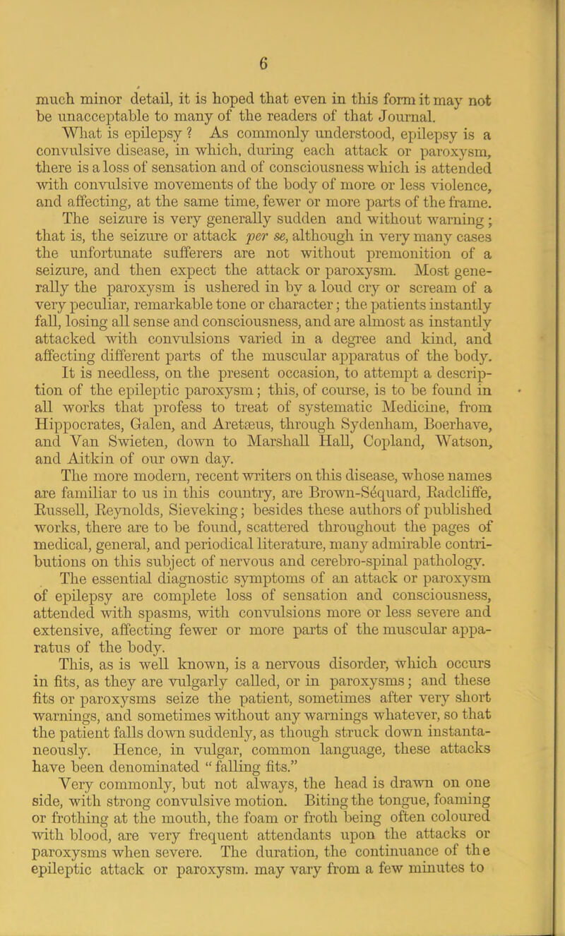 much minor detail, it is hoped that even in this form it may not be unacceptable to many of the readers of that Journal. What is epilepsy ? As commonly understood, epilepsy is a convulsive disease, in which, during each attack or paroxysm, there is a loss of sensation and of consciousness which is attended with convulsive movements of the body of more or less violence, and affecting, at the same time, fewer or more parts of the frame. The seizure is very generally sudden and without warning; that is, the seizure or attack per se, although in veiy many cases the unfortunate sufferers are not without premonition of a seizure, and then expect the attack or paroxysm. Most gene- rally the paroxysm is ushered in by a loud cry or scream of a very peculiar, remarkable tone or character; the patients instantly fall, losing all sense and consciousness, and are almost as instantly attacked with convulsions varied in a degi’ee and kind, and affecting different parts of the muscular apparatus of the body. It is needless, on the present occasion, to attempt a descrip- tion of the epileptic paroxysm; this, of course, is to be found in all works that profess to treat of systematic Medicine, from Hippocrates, Galen, and Aretseus, through Sydenham, Boerhave, and Van Swieten, down to Marshall Hall, Copland, Watson, and Aitkin of our own day. The more modern, recent writers on this disease, whose names are familiar to us in this country, are Brown-Sdquard, Eadcliffe, EusseU, Eeynolds, Sieveking; besides these authors of published works, there are to be found, scattered throughout the pages of medical, general, and periodical literature, many admirable contri- butions on this subject of nervous and cerebro-spinal pathology. The essential diagnostic symptoms of an attack or paroxysm of epilepsy are complete loss of sensation and consciousness, attended with spasms, with convulsions more or less severe and extensive, affecting fewer or more parts of the muscidar appa- ratus of the body. This, as is weU known, is a nervous disorder, which occurs in fits, as they are vulgarly called, or in paroxysms; and these fits or paroxysms seize the patient, sometimes after very short warnings, and sometimes without any warnings whatever, so that the patient falls down suddenly, as though struck down instanta- neously. Hence, in vMgar, common language, these attacks have been denominated “ falling fits.” Very commonly, but not always, the head is drawn on one side, with strong convulsive motion. Biting the tongue, foaming or frothing at the mouth, the foam or froth being often coloured with blood, are very frequent attendants upon the attacks or paroxysms when severe. The duration, the continuance of the epileptic attack or paroxysm, may vary from a few minutes to