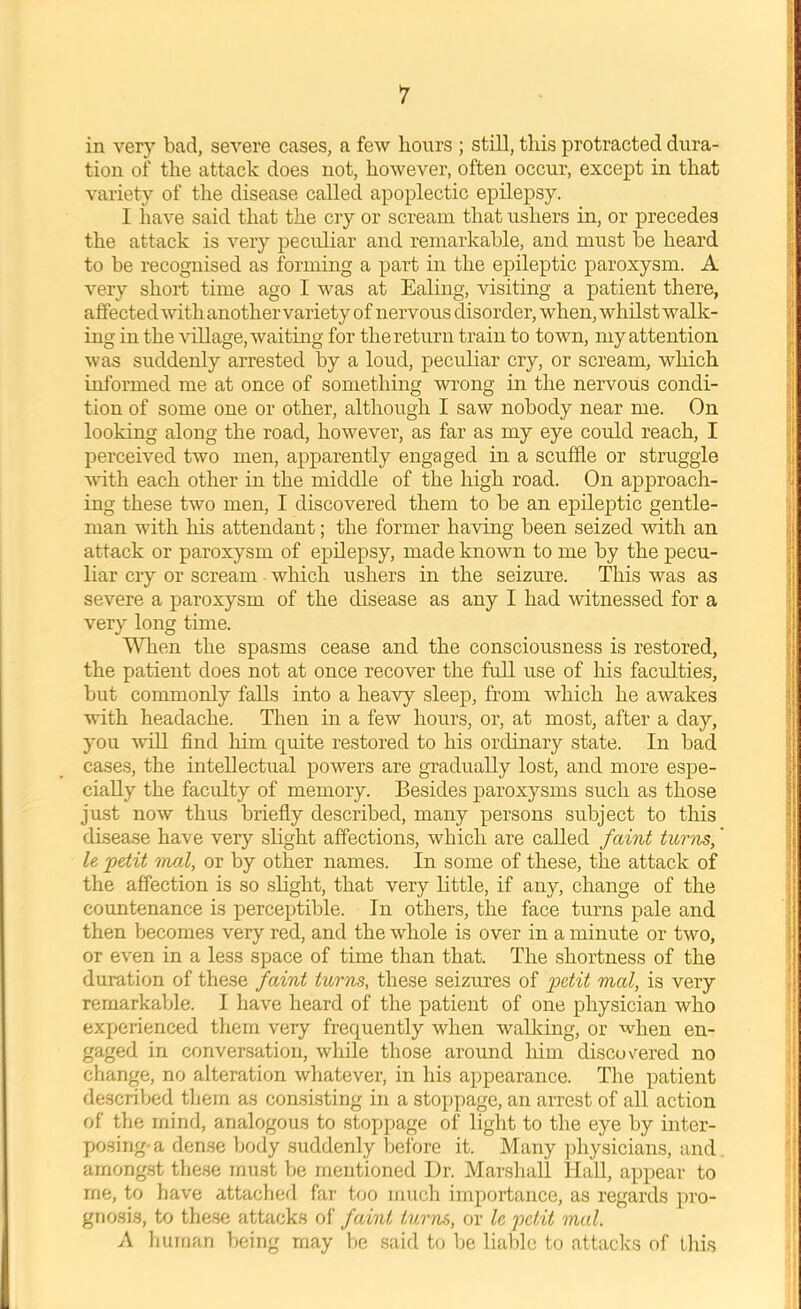 in very bad, severe cases, a few hours ; still, this protracted dura- tion of the attack does not, however, often occur, except in that variety of the disease called apoplectic epilepsy. I have said that the cry or scream that ushers in, or precedes the attack is very peculiar and remarkable, and must be heard to be recognised as forming a part in the epileptic paroxysm. A very short time ago I was at Ealing, visiting a patient there, affected with another variety of nervous disorder, when, whilst walk- ing in the village, waiting for the return train to town, my attention was suddenly arrested by a loud, peculiar cry, or scream, which informed me at once of something wrong in the nervous condi- tion of some one or other, although I saw nobody near me. On looking along the road, however, as far as my eye could reach, I perceived two men, apparently engaged in a scuffle or struggle ^vith each other in the middle of the high road. On approach- ing these two men, I discovered them to be an epileptic gentle- man with his attendant; the former having been seized with an attack or paroxysm of epilepsy, made known to me by the pecu- liar cry or scream which ushers in the seizure. This was as severe a paroxysm of the disease as any I had witnessed for a very long time. ’^Tien the spasms cease and the consciousness is restored, the patient does not at once recover the full use of his faculties, but commonly falls into a heavy sleep, from which he awakes with headache. Then in a few hours, or, at most, after a day, you will find him quite restored to his ordinary state. In bad cases, the intellectual powers are gradually lost, and more espe- cially the faculty of memory. Besides paroxysms such as those just now thus briefly described, many persons subject to this disease have very slight affections, which are called faint turns,' le petit mat, or by other names. In some of these, the attack of the affection is so slight, that very little, if any, change of the coimtenance is perceptible. In others, the face turns pale and then becomes very red, and the whole is over in a minute or two, or even in a less space of time than that. The shortness of the duration of these faint turns, these seizures of mal, is very remarkable. I have heard of the patient of one physician who experienced tliem very frequently when walking, or when en- gaged in conversation, while those around him discovered no change, no alteration whatever, in his appearance. The patient described them as con.si.sting in a stoppage, an arrest of all action of the mind, analogous to stoppage of light to the eye by inter- posing-a dense body suddenly before it. Many ]fiiysicians, and amongst these must be mentioned Dr. Marshall IlaU, appear to me, to have attached far too much importance, as regards pro- gnosis, to these attacks of faint turns, or Ic petit mal. A human being may be .said t(j be lialde to attacks of this 1