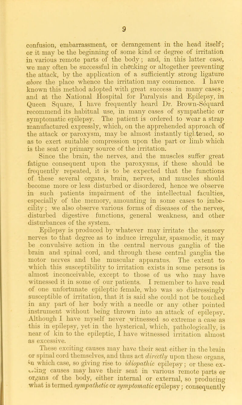 confusion, embarrassment, or derangement in the head itself; or it may be the beginning of some kind or degree of irritation in various remote parts of the body; and, in this latter case, we may often be successful in cheddng or altogether preventing the attack, by the application of a sufficiently strong ligature above the place whence the irritation may commence. I have known this method adopted with great success in many cases ; and at the National Hospital for Paralysis and Epilepsy, in Queen Square, I have frequently heard Dr. Brown-S4quard recommend its habitual use, in many cases of sympathetic or symptomatic epilepsy. The patient is ordered to wear a strap manufactured expressly, which, on the apprehended approach of the attack or paroxysm, may be ahnost instantly tightened, so as to exert suitable compression upon the part or limb which is the seat or primary source of the irritation. Since the brain, the nerves, and the muscles suffer great fatigue consequent upon the paroxysms, if these should be frequently repeated, it is to be expected that the functions of these several organs, brain, nerves, and muscles should become more or less disturbed or disordered, hence we observe in such patients impairment of the intellectual faculties, especially of the memory, amounting in some cases to imbe- cility ; we also observe various forms of diseases of the nerves, disturbed digestive functions, general wealcness, and other disturbances of the system. Epilepsy is produced by whatever may irritate the sensory nerves to that degi’ee as to induce irregular, spasmodic, it may be convulsive action in the central nervous ganglia of the brain and spinal cord, and through these central ganglia the motor nerves and the muscular apparatus. The extent to which this susceptibility to irritation exists in some persons is almost inconceivable, except to those of us who may have witnessed it in some of our patients. 1 remember to have read of one unfortunate epileptic female, who was so distressingly susceptible of inltation, that it is said she could not be touched in any part of her body with a needle or any other pointed in-strument witliout being throvm into an attack of epilepsy. Although I have myself never witnessed so extreme a case as this in epilepsy, yet in the hysterical, which, ])athologically, is near of kin to the epileptic, 1 have witnessed irritation almost as excessive. The.se exciting causes may have their seat either in tlie brain or spinal cord tliernselves, and tlius act directly u])on tliese organs, 'u which case, so giving rise to idiopathic epilepsy; or these ex- i^iting causes may have their seat in various remote parts or organs of the body, either internal or external, so producing what is termed sympathetic or symptomatic epilepsy; consequently