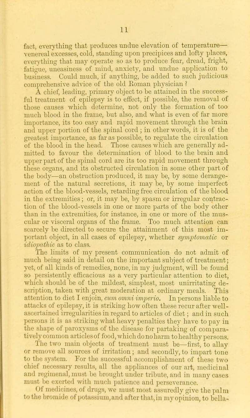 fact, everything that produces undue elevation of temperature— venereal excesses, cold, standing upon precipices and lofty places, everytliing that may operate so as to produce fear, dread, fright, fatigue, uneasiness of mind, anxiety, and undue application to business. Could much, if anything, be added to such judicious comprehensive advice of the old Eoman physician ? A chief, leading, primary object to be attained in the success- ful treatment of epilepsy is to effect, if possible, the removal of those causes which determine, not only the formation of too much blood in the frame, but also, and what is even of far more importance, its too easy and rapid movement through the brain and upper portion of the spinal cord ; in other words, it is of the greatest importance, as far as possible, to regulate the circulation of the blood in the head. Those causes which are generally ad- mitted to favour the determination of blood to the brain and upper part of the spinal cord are its too rapid movement through these organs, and its obstructed circulation in some other part of the body—an obstruction produced, it may be, by some derange- ment of the natural secretions, it may be, by some imperfect action of the blood-vessels, retarding free circulation of the blood in the extremities; or, it may be, by spasm or irregular contrac- tion of the blood-vessels in one or more parts of the body other than in the extremities, for instance, in one or more of the mus- cular or visceral organs of the frame. Too much attention can scarcely be directed to secure the attainment of this most im- portant object, in all cases of epilepsy, whether symptomatic or idiopathic as to class. The limits of my present communication do not admit of much being said in detail on the important subject of treatment; yet, of aU kinds of remedies, none, in my judgment, will be found so persistently efficacious as a very particular attention to diet, which should be of the mildest, simplest, most unirritating de- scription, taken with great moderation at ordinary meals. This attention to diet I enjoin, cum omni imperio. In persons liable to attacks of epilepsy, it is striking how often these recur after weU- ascertained irregtdarities in regard to articles of diet; and in such jjersons it is as striking what heavy penalties they have to pay in the shape of paroxysms of the disease for partaking of compara- tivelycommon articlesof food, which do no harm to healthy persons. The two main objects of treatment must be—first, to allay or remove all sources of irritation; and secondly, to impart tone to the system. Tor the successful accompli.shment of these two chief necessary results, all the ai)pliances of our ait, medicinal and regimenal, mu.st be brouglit under tribute, and in many cases must be exertefl with much patience and perseverance. Of medicines, of drugs, we must most assuredly give the palm to the bromide of potassium, and after that, in my opinion, to bella-