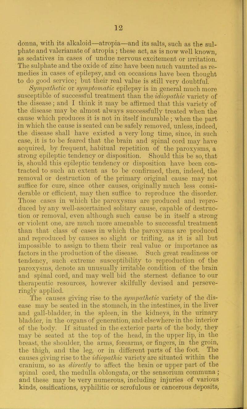 donna, with, its alkaloid—atropia—and its salts, such as the sul- phate and valerianate of atropia; these act, as is now well known, as sedatives in cases of undue nervous excitement or irritation. The sulphate and the oxide of zinc have been much vaunted as re- medies in cases of epilepsy, and on occasions have been thought to do good service; hut their real value is still very doubtful. Syiwpathctic or sxym'ptoTnatic epilepsy is in general much more susceptible of successful treatment than the idiofcitlvic variety of the disease; and I think it may be affirmed that this variety of the disease may be almost always successfully treated when the cause which produces it is not in itself incurable; when the part in which the cause is seated can be safely removed, unless, indeed, the disease shall have existed a very long time, since, in such case, it is to be feared that the brain and spinal cord may have acquired, by frequent, habitual repetition of the paroxysms, a strong epileptic tendency or disposition. Should this be so, that is, should this epileptic tendency or disposition have been con- tracted to such an extent as to be confirmed, then, indeed, the removal or destruction of the primary original cause may not suffice for cure, since other causes, originally much less consi- derable or efficient, may then suffice to reproduce the disorder. Those cases in which the paroxysms are produced and repro- duced by any well-ascertained solitary cause, capable of destruc- tion or removal, even although such cause be in itself a strong or violent one, are much more amenable to successful treatment than that class of cases in wdiich the paroxysms are produced and reproduced by causes so slight or trifling, as it is all but impossible to assign to them their real value or importance as factors in the production of the disease. Such great readiness or tendency, such extreme susceptibility to reproduction of the paroxysms, denote an unusually irritable condition of the brain and spinal cord, and may well bid the sternest defiance to our therapeutic resources, however skilfully devised and perseve- ringly applied. The causes giving rise to the sijmpathetic variety of the dis- ease may be seated in the stomach, in the intestines, in the liver and gall-bladder, in the spleen, in the kidneys, in the iirinary bladder, in the organs of generation, and elsewhere in the interior of the body. If situated in the exterior pai’ts of the body, they may be seated at the top of the head, in the upper lip, in the breast, the shoulder, the arms, forearms, or fingers, in the groin, the thigh, and the leg, or in different parts of the foot. The causes giving rise to the idiopathic variety are situated within the cranium, so as directly to affect the brain or upper part of the spinal cord, the medulla oblongata, or the sensorium communa ; and these may be very numerous, including injuries of various kinds, ossifications, syphilitic or scrofidous or cancerous deposits,