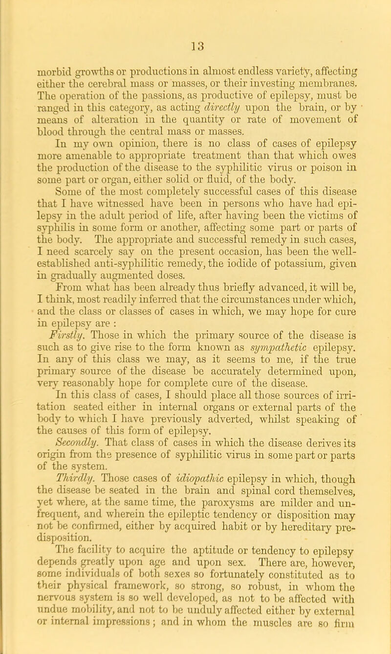 morbid gro-s^i;hs or productions in almost endless variety, affecting either the cerebral mass or masses, or their investing membranes. The operation of the passions, as j>roductive of epilepsy, must be ranged in this category, as acting directly upon the brain, or by means of alteration in the quantity or rate of movement of blood throuq-h the central mass or masses. In my own opinion, there is no class of cases of epilepsy more amenable to appropriate treatment than that which owes the production of the disease to the syphilitic virus or poison in some part or organ, either solid or fluid, of the body. Some of the most completely successful cases of this disease that I have witnessed have been in persons who have had epi- lepsy in the adult period of life, after having been the victims of s}q)hilis in some form or another, afiecting some part or parts of the body. The appropriate and successful remedy in such cases, I need scarcely say on the present occasion, has been the weU- estabUshed anti-syphilitic remedy, the iodide of potassium, given in gradually augmented doses. From what has been already thus briefly advanced, it will be, I think, most readily inferred that the circumstances under which, and the class or classes of cases in wliich, we may hope for cure in epilepsy are ; Firstly. Those in which the primary source of the disease is such as to give rise to the form known as sympathetic epilepsy. In any of this class we may, as it seems to me, if the true primary source of the disease be accmately determined upon, very reasonably hope for complete cure of the disease. In this class of cases, I should place all those sources of irri- tation seated either in internal organs or external parts of the body to which I have previously adverted, whilst speaking of the causes of this form of epilepsy. Secmdly. That class of cases in which the disease derives its origin from the presence of syphilitic virus in some part or parts of the system. Thirdly. Those cases of idiopathic epHepsy in which, though the disease be seated in the brain and spinal cord tbp.msp.1yes, yet where, at the same time, the paroxysms are milder and un- frequent, and wherein the epileptic tendency or disposition may not be confirmed, either by acquired habit or by hereditary pre- disposition. Tlie facility to acquire the aptitude or tendency to epilepsy depends greatly upon age and upon sex. There are, however, some individuals of both sexes so fortunately constituted as to their physical framework, so strong, so robust, in whom the nervous system is so well developed, as not to be affected with undue mobility, and not to Ije unduly affected either by external or internal impres.sions; and in whom the muscles are so firm