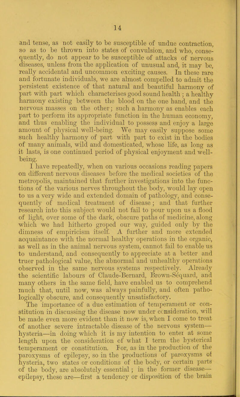 and tense, as not easily to be susceptible of undue contraction, so as to be thrown into states of convulsion, and who, conse- quently, do not appear to be susceptible of attacks of nervous diseases, unless from the application of unusual and, it may be, really accidental and uncommon exciting causes. In these rare and fortunate individuals, we are almost compelled to admit the persistent existence of that natural and beautiful harmony of part with part which characterises good sound health ; a healthy harmony existing between the blood on the one hand, and the nervous masses on the other; such a harmony as enables each part to perform its appropriate function in the human economy, and thus enabling the individual to possess and enjoy a large amount of physical well-being. We may easily suppose some such healthy harmony of part with part to exist in the bodies of many animals, wild and domesticated, whose life, as long as it lasts, is one continued period of physical enjoyment and well- being. I have repeatedly, when on various occasions reading papers on different nervous diseases before the medical societies of the metropolis, maintained that further investigations into the func- tions of the various nerves throughout the body, would lay open to us a very wide and extended domain of pathology, and conse- quently of medical treatment of disease; and that further research into this subject would not fail to pour upon us a flood of light, over some of the dark, obscure paths of medicine, along which we had hitherto groped our way, guided only by the dimness of empiricism itself. A further and more extended acquaintance with the normal healthy operations in the organic, as well as in the animal nervous system, cannot fail to enable us to understand, and consequently to appreciate at a better and truer pathological value, the abnormal and unhealthy operations observed in the same nervous systems respectively. Already the scientific labours of Claude-Bernard, Brown-S(iquard, and many others in the same field, have enabled us to comprehend much that, until now, was always painfully, and often patho- logically obscure, and consequently unsatisfactory. The importance of a due estimation of temperament or con- stitution in discussing the disease now under consideration, will be made even more evident than it now is, when I come to treat of another severe intractable disease of the nervous system— hysteria—in doing which it is my intention to enter at some length upon the consideration of what I term the hysterical temperament or constitution. Por, as in the production of the paroxysms of epilepsy, so in the productions of paroxysms of hysteria, two states or conditions of the body, or certain parts of the body, are absolutely essential; in the former disease-— epilepsy, these are—first a tendency or disposition of the brain