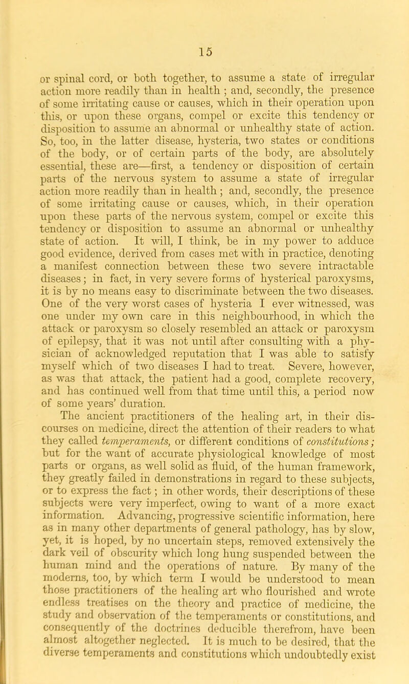 or spinal cord, or both together, to assume a state of irregular action more readily than in health ; and, secondly, the presence of some iiTitating cause or causes, which in their operation upon this, or upon these organs, compel or excite this tendency or disposition to assume an abnormal or unhealthy state of action. So, too, in the latter disease, hysteria, two states or conditions of the body, or of certain parts of the body, are absolutely essential, these are—first, a tendency or disposition of certain parts of the nervous system to assume a state of irregular action more readily than in health ; and, secondly, the presence of some irritating cause or causes, which, in their operation upon these parts of the nervous system, compel or excite this tendency or disposition to assume an abnormal or mihealthy state of action. It vdll, I think, be in my power to adduce good evidence, derived from cases met with in practice, denoting a manifest connection between these two severe intractable diseases; in fact, in very severe forms of hysterical paroxysms, it is by no means easy to discriminate between the two diseases. One of the very worst cases of hysteria I ever witnessed, was one under my own care in this neighbourhood, in which the attack or paroxysm so closely resembled an attack or paroxysm of epilepsy, that it was not until after consulting with a phy- sician of acknowledged reputation that I was able to satisfy myself which of two diseases I had to treat. Severe, however, as was that attack, the patient had a good, complete recovery, and has continued well from that time until this, a period now of some years’ duration. The ancient practitioners of the healing art, in their dis- courses on medicine, direct the attention of their readers to what they called temperaments, or different conditions of constitutions; but for the want of accurate physiological knowledge of most parts or organs, as well solid as fluid, of the human framework, they greatly failed in demonstrations in regard to these subjects, or to express the fact; in other words, their descriptions of these subjects were very imperfect, owing to want of a more exact information. Advancing, progressive scientific information, here as in many other departments of general pathology, has by slow, yet, it is hoped, by no uncertain steps, removed extensively the dark veil of obscurity which long hung suspended between the human mind and the operations of nature. By many of the modems, too, by which term I would be understood to mean those practitioners of the healing art who flourished and wote endless treatises on the theory and practice of medicine, the study and observation of tlie temperaments or constitutions, and conseqtiently of the doctrines deducible therefrom, have been almost altogether neglected. It is much to be desired, that the diverse temperaments and constitutions which undoubtedly exist