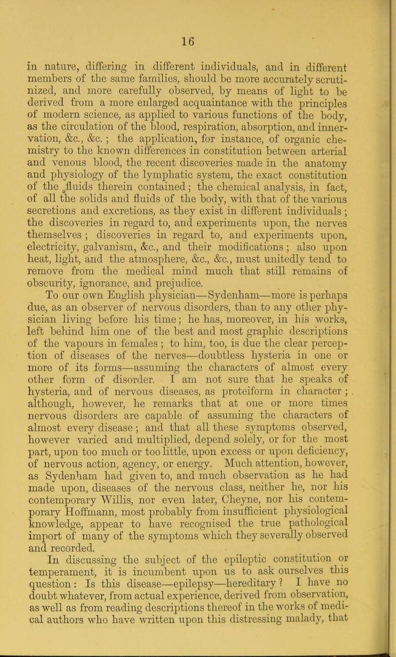 in nature, differing in different indivdduals, and in different members of the same families, should be more accurately scruti- nized, and more carefully observed, by means of light to be derived from a more eidarged acquaintance with the principles of modern science, as applied to various functions of the body, as the circulation of the blood, respiration, absorption, and inner- vation, &c., &c.; the application, for instance, of organic che- mistry to the known differences in constitution between arterial and venous blood, the recent discoveries made in the anatomy and physiology of the lymphatic system, the exact constitution of the ^fluids therein contained; the chemical analysis, in fact, of all the solids and fluids of the body, with that of the various secretions and excretions, as they exist in different individuals ; the discoveries in regard to, and experunents upon, the nerves themselves ; discoveries in regard to, and experiments upon, electricity, galvanism, &c., and their modifications; also upon heat, light, and the atmosphere, &c., &c., must unitedly tend to remove from the medical mind much that still remains of obscurity, ignorance, and prejudice. To our own English physician—Sydenham—more is perhaps due, as an observer of nervous disorders, than to any other phy- sician living before his time; he has, moreover, in his works, left behind him one of the best and most graphic descriptions of the vapours in females ; to him, too, is due the clear percep- tion of diseases of the nerves—doubtless hysteria in one or more of its forms—assuming the characters of almost every other form of disorder. I am not sure that he speaks of hysteria, and of nervous diseases, as proteiform in character ; although, however, he remarks that at one or more times nervous disorders are capable of assuming the characters of almost every disease; and that all these symptoms observed, however varied and multiplied, depend solely, or for the most part, upon too much or too little, upon excess or upon deficiency, of nervous action, agency, or energy. Much attention, however, as Sydenham had given to, and much observation as he had made upon, diseases of the nervous class, neither he, nor his contemporary Willis, nor even later, Cheyne, nor his contem- porary Hoffmann, most probably from insufficient physiological knowledge, appear to have recognised the true pathological import of many of the symptoms which they severally observed and recorded. In discussing the subject of the epileptic constitution or temperament, it is incumbent upon us to ask oiirselves this question: Is this disease—epilepsy—hereditary? I have no doubt whatever, from actual experience, derived from observation, as well as from reading descriptions thereof in the works of medi- cal authors who have written upon this distressing malady, that