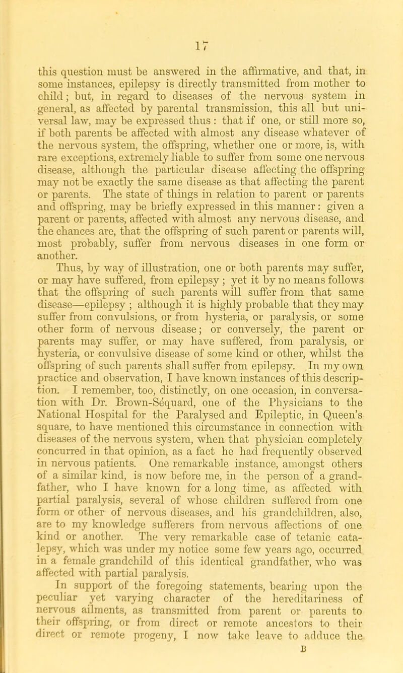 this question must be answered in the affirmative, and that, in some instances, epilepsy is directly transmitted from mother to child; but, in regard to diseases of the nervous system in general, as affected by parental transmission, this all but uni- versal law, may be expressed thus : that if one, or still more so, if both parents be affected with almost any disease whatever of the nervous system, the offspring, whether one or more, is, with rare exceptions, extremely liable to suffer from some one nervous disease, although the particular disease affecting the offspring may not be exactly the same disease as that affecting the parent or parents. The state of things in relation to parent or parents and offspring, may be briefly expressed in this manner: given a parent or parents, affected with almost any nervous disease, and the chances are, that the offspring of such parent or parents will, most probably, suffer from nervous diseases in one form or another. Thus, by way of illustration, one or both parents may suffer, or may have suffered, from epilepsy; yet it by no means follows that the offspring of such parents will suffer from that same disease—epilepsy ; although it is Inghly probable that they may suffer from convrdsions, or from hysteria, or paralysis, or some other form of nervous disease; or conversely, the parent or parents may suffer, or may have suffered, from paralysis, or hysteria, or convulsive disease of some kind or other, whilst the offspring of such parents shall suffer from epilepsy. In my own practice and observation, I have known instances of this descrip- tion. I remember, too, distinctly, on one occasion, in conversa- tion with Dr. Brown-Sequard, one of the Physicians to the Xational Hospital for the Paralysed and Epileptic, in Queen’s square, to have mentioned this circumstance in connection with diseases of the nervous system, when that physician completely concurred in that opinion, as a fact he had frequently observed in nervous patients. One remarkable instance, amongst others of a similar kind, is now before me, in the person of a grand- father, who I have known for a long time, as affected with partial paralysis, several of whose children suffered from one form or other of nervous diseases, and his grandchildren, also, are to my knowledge sufferers from nervous affections of one kind or another. The veiy remarkable case of tetanic cata- lep.sy, which was under my notice some few years ago, occurred in a female grandchild of this identical grandfather, who was affected with partial paralysis. In support of the foregoing statements, bearing upon the peculiar yet varying character of the hereditariness of nerv'ous ailments, as transmitted from parent or parents to their offspring, or from direct or remote ancestors to their direct or remote progeny, I now take leave to adduce the B