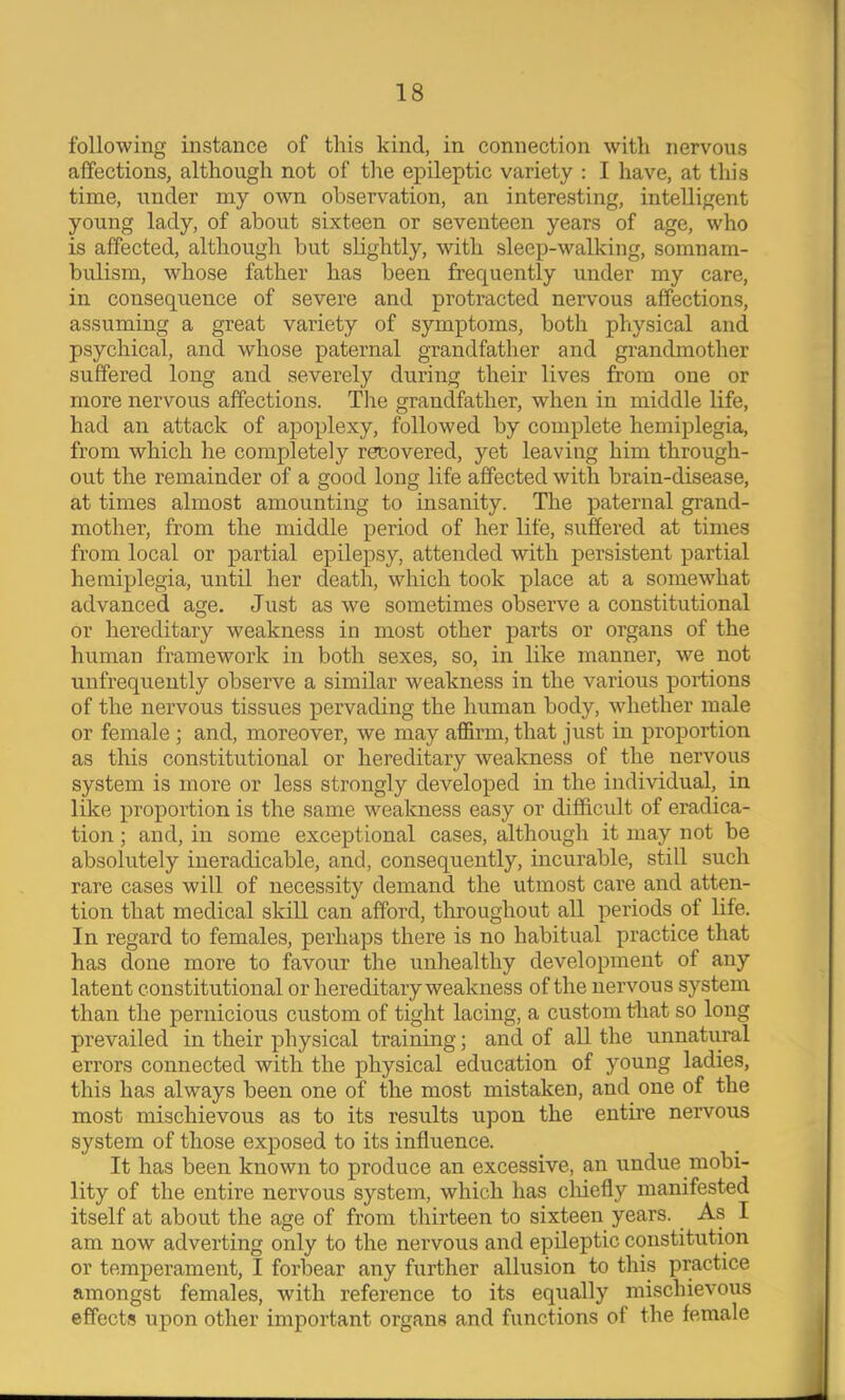 following instance of this kind, in connection with nervous affections, although not of the ex^ileptic variety : I have, at this time, under my own observation, an interesting, intelligent young lady, of about sixteen or seventeen years of age, who is affected, although but slightly, with sleep-walking, somnam- bulism, whose father has been frequently under my care, in consequence of severe and protracted nervous affections, assuming a great variety of symptoms, both physical and psychical, and whose paternal gTandfather and grandmother suffered long and severely during their lives from one or more nervous affections. The grandfather, when in middle life, had an attack of apoplexy, followed by complete hemiplegia, from which he completely recovered, yet leaving him through- out the remainder of a good long life affected with brain-disease, at times almost amounting to insanity. The paternal grand- mother, from the middle period of her life, siiffered at times from local or partial epilepsy, attended with persistent partial hemiplegia, until her death, which took place at a somewhat advanced age. Just as we sometimes observe a constitutional or hereditary weakness in most other parts or organs of the human framework in both sexes, so, in like manner, we not unfrequently observe a similar weakness in the various portions of the nervous tissues pervading the human body, whether male or female; and, moreover, we may affirm, that just in proportion as this constitutional or hereditary weakness of the nervous system is more or less strongly developed in the individual, in like proportion is the same weakness easy or difficult of eradica- tion ; and, in some exceptional cases, although it may not be absolutely ineradicable, and, consequently, incurable, still such rare cases will of necessity demand the utmost care and atten- tion that medical skill can afford, throughout all periods of life. In regard to females, perhaps there is no habitual practice that has done more to favour the unhealthy development of any latent constitutional or hereditary weakness of the nervous system than the pernicious custom of tight lacing, a custom that so long prevailed in their physical training; and of all the unnatural errors connected with the physical education of young ladies, this has always been one of the most mistaken, and one of the most mischievous as to its results upon the entfre nervous system of those exposed to its influence. It has been known to produce an excessive, an undue mobi- lity of the entire nervous system, which has cluefly manifested itself at about the age of from thirteen to sixteen years. As I am now adverting only to the nervous and epileptic constitution or temperament, I forbear any further allusion to this practice amongst females, with reference to its equally mischievous effects upon other important organs and functions of the female