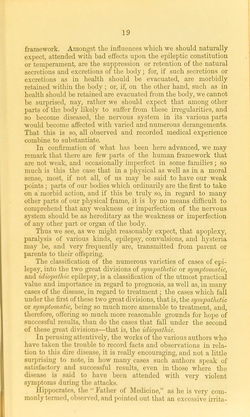 framework. Amongst the influences which we should naturally expect, attended with bad effects upon the epileptic constitution or temperament, are the suppression or retention of the natural secretions and excretions of the body; for, if such secretions or excretions as in health should be evacuated, are morbidly retained within the body ; or, if on the other hand, such as in health shoidd be retained are evacuated from the body, we cannot be surprised, nay, ratlrer we should expect that among other parts of the body likely to suffer from these irregularities, and so become diseased, the nervous system in its various parts would become affected with varied and numerous derangements. That this is so, all observed and recorded medical experience combine to substantiate. In confirmation of what has been here advanced, we may remark that there are few parts of the human framework that are not weak, and occasionally imperfect in some families; so much is this the case that in a physical as well as in a moral sense, most, if not all, of us may be said to have our weak points ; parts of our bodies which ordinarily are the first to take on a morbid action, and if tliis be truly so, in regard to many other parts of our physical frame, it is by no means difficult to comprehend that any weakness or imperfection of the nervous system should be as hereditary as the weakness or imperfection of any other part or organ of the body. Thus we see, as we might reasonably expect, that apoplexy, paralysis of various kinds, epilepsy, convadsions, and hysteria may be, and very frequently are, transmitted from parent or parents to their offspring. The classification of the numerous varieties of cases of epi- lepsy, into the two great divisions of sympathetic or symptomatic, and idiopathic epilepsy, is a classification of the utmost practical value and importance in regard to prognosis, as well as, in many cases of the disease, in regard to treatment; the cases which fall under the first of these two great divisions, that is, the sympathetic or symptomatic, being so much more amenable to treatment, and, therefore, offering so much more reasonable grounds for hope of successful results, than do the cases that faU under the second of these great divisions—that is, the idiopathic. In perusing attentively, the works of the various authors who have taken the trouble to record facts and observations in rela- tion to this dire disease, it is really encouraging, and not a little surprising to note, in how many cases such authors speak of satisfactory and successful results, even in those where the disease is said to have been attended with very violent symptoms during the attacks. Hippocrates, the “ Tather of Medicine,” as he is very com- monly termed, observed, and pointed out that an excessive irrita-