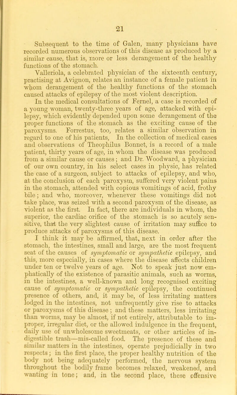 Subsequent to the time of Galen, many physicians have recorded numerous observations of this disease as produced by a similar cause, that is, more or less derangement of the healthy functions of the stomach. Valleriola, a celebrated physician of the sixteenth century, practising at Avignon, relates an instance of a female patient in whom derangement of the healthy functions of the stomach caused attacks of epilepsy of the most violent description. In the medical consultations of rernel, a case is recorded of a young woman, twenty-three years of age, attacked with epi- lepsy, which evidently depended upon some derangement of the proper functions of the stomach as the exciting cause of the paroxysms. Forrestus, too, relates a similar observation in regard to one of his patients. In the collection of medical cases and observations of Theophilus Bonnet, is a record of a male patient, thirty years of age, in whom the disease was produced from a similar cause or causes; and Dr. Woodward, a physician of our own country, in his select cases in physic, has related the case of a surgeon, subject to attacks of epilepsy, and who, at the conclusion of each paroxysm, suffered very violent pains in the stomach, attended with copious vomitings of acid, frothy bile; and who, moreover, whenever these vomitings did not take place, was seized with a second paroxysm of the disease, as violent as the first. In fact, there are individuals in whom, the superior, the cardiac orifice of the stomach is so acutely sen- sitive, that the very slightest cause of irritation may suffice to produce attacks of paroxysms of this disease. I think it may be affirmed, that, next in order after the stomach, the intestines, small and large, are the most frequent seat of the causes of symptomatic or sympathetic epilepsy, and this, more especially, in cases where the disease affects children under ten or twelve years of age. Not to speak just now em- phatically of the existence of parasitic animals, such as worms, in the intestines, a well-knowm and long recognised exciting cause of symptomatic or sympathetic epilepsy, the continued presence of others, and, it may be, of less irritating matters lodged in the intestines, not unfrequently give rise to attacks or paroxysms of this disease; and these matters, less irritating than worms, may be almost, if not entirely, attributable to im- j>roper, irregular diet, or the allowed indulgence in the frequent, daily use of unwholesome sweetmeats, or other articles of in- digestible trash—mis-called food. The luesence of these and similar matters in the intestines, operate prejudicially in two respects; in the first place, the ]uoper healthy nutrition of the body not being adequately performed, the nervous system throughout the bodily frame becomes relaxed, weakened, and wanting in tone; and, in the second place, these offensive