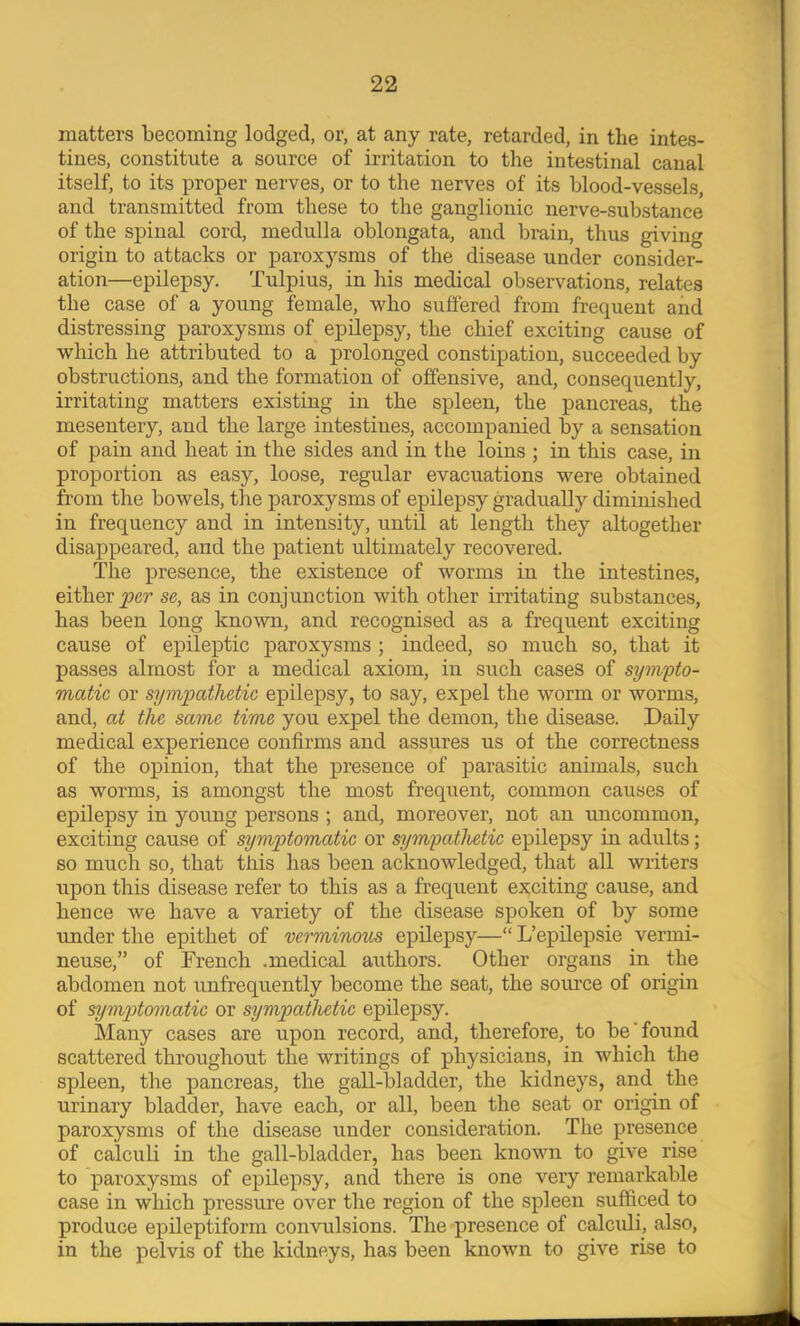 matters becoming lodged, or, at any rate, retarded, in the intes- tines, constitute a source of irritarion to the intestinal canal itself, to its proper nerves, or to the nerves of its blood-vessels, and transmitted from these to the ganglionic nerve-substance of the spinal cord, medulla oblongata, and brain, thus giving origin to attacks or paroxysms of the disease under consider- ation—epilepsy. Tulpius, in his medical observations, relates the case of a young female, who suffered from frequent and distressing paroxysms of epilepsy, the chief exciting cause of which he attributed to a prolonged constipation, succeeded by obstructions, and the formation of offensive, and, consequently, irritating matters existing in the spleen, the pancreas, the mesentery, and the large intestines, accompanied by a sensation of pain and heat in the sides and in the loins ; in this case, in proportion as easy, loose, regular evacuations were obtained from the bowels, the paroxysms of epilepsy gradually diminished in frequency and in intensity, until at length they altogether disappeared, and the patient ultimately recovered. The presence, the existence of worms in the intestines, either se, as in conjunction with other irritating substances, has been long known, and recognised as a frequent exciting cause of epileptic paroxysms ; indeed, so much so, that it passes almost for a medical axiom, in such cases of syufifto- matic or sympathetic epilepsy, to say, expel the worm or worms, and, at the same time you expel the demon, the disease. Daily medical experience confirms and assures us of the correctness of the opinion, that the presence of parasitic animals, such as worms, is amongst the most frequent, common causes of epilepsy in young persons ; and, moreover, not an uncommon, exciting cause of symptomatic or sympathetic epilepsy in adults; so much so, that this has been acknowledged, that all writers upon this disease refer to this as a frequent exciting cause, and hence we have a variety of the disease spoken of by some under the epithet of verminous epilepsy—“ L’epilepsie vermi- neuse,” of French .medical authors. Other organs in the abdomen not unfrequently become the seat, the source of origin of symptomatic or sympathetic epilepsy. Many cases are upon record, and, therefore, to be'found scattered throughout the writings of physicians, in which the spleen, the pancreas, the gall-bladder, the kidneys, and^ the urinary bladder, have each, or all, been the seat or origin of paroxysms of the disease under consideration. The presence of calculi in the gall-bladder, has been known to give rise to paroxysms of epilepsy, and there is one very remarkable case in which pressure over the region of the spleen sufficed to produce epileptiform convulsions. The presence of calcidi, also, in the pelvis of the kidneys, has been known to give rise to