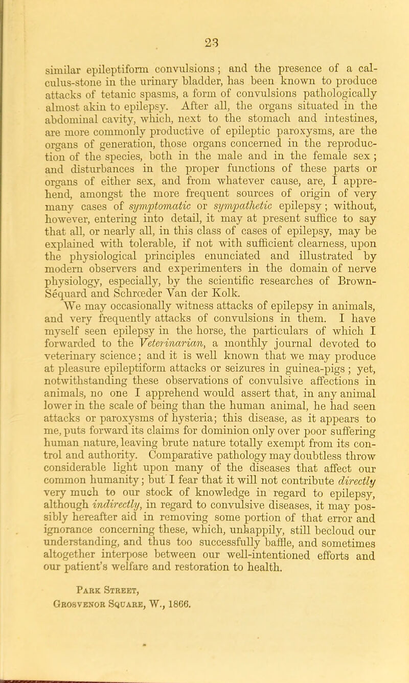 similar epileptiform convulsions; and the presence of a cal- culus-stone in the urinary bladder, has been known to produce attacks of tetanic spasms, a form of convulsions pathologically almost akin to epilepsy. After all, the organs situated in the abdominal cavity, which, next to the stomach and intestines, are more commonly productive of epilex^tic paroxysms, are the organs of generation, those organs concerned in the reproduc- tion of the species, both in the male and in the female sex ; and disturbances in the proper functions of these parts or organs of either sex, and from whatever cause, are, I appre- hend, amongst the more frequent sources of origin of very many cases of symptomatic or sympathetic epilepsy; without, however, entering into detail, it may at present suffice to say that all, or nearly aU, in this class of cases of epilepsy, may be explained with tolerable, if not with sufficient clearness, upon the physiological principles enunciated and illustrated by modern observers and experimenters in the domain of nerve physiology, especially, by the scientific researches of Brown- Sequard and Schroeder Van der Kolk. We may occasionally witness attacks of epilepsy in animals, and very frequently attacks of convulsions in them. I have myself seen epilepsy m the horse, the particulars of which I forwarded to the Veterinarian, a montlily journal devoted to veterinary science; and it is well known that we may produce at pleasure epileptiform attacks or seizures in guinea-pigs ; yet, notwithstanding these observations of convulsive affections in animals, no one I apprehend would assert that, in any animal lower in the scale of being than the human animal, he had seen attacks or paroxysms of hysteria; this disease, as it appears to me, puts forward its claims for dominion only over poor suffering human nature, leaving brute nature totally exempt from its con- trol and authority. Comparative pathology may doubtless throw considerable light upon many of the diseases that affect our common humanity; but' I fear that it will not contribute directly very much to our stock of knowledge in regard to epilepsy, although indirectly, in regard to convulsive diseases, it may pos- sibly hereafter aid in removing some portion of that error and ignorance concerning these, which, unhappily, still becloud our understanding, and thus too successfully baffle, and sometimes altogether interpose between our well-intentioned effoi-ts and our patient’s welfare and restoration to health. Park Street, Grosvenor Square, W., 1866.