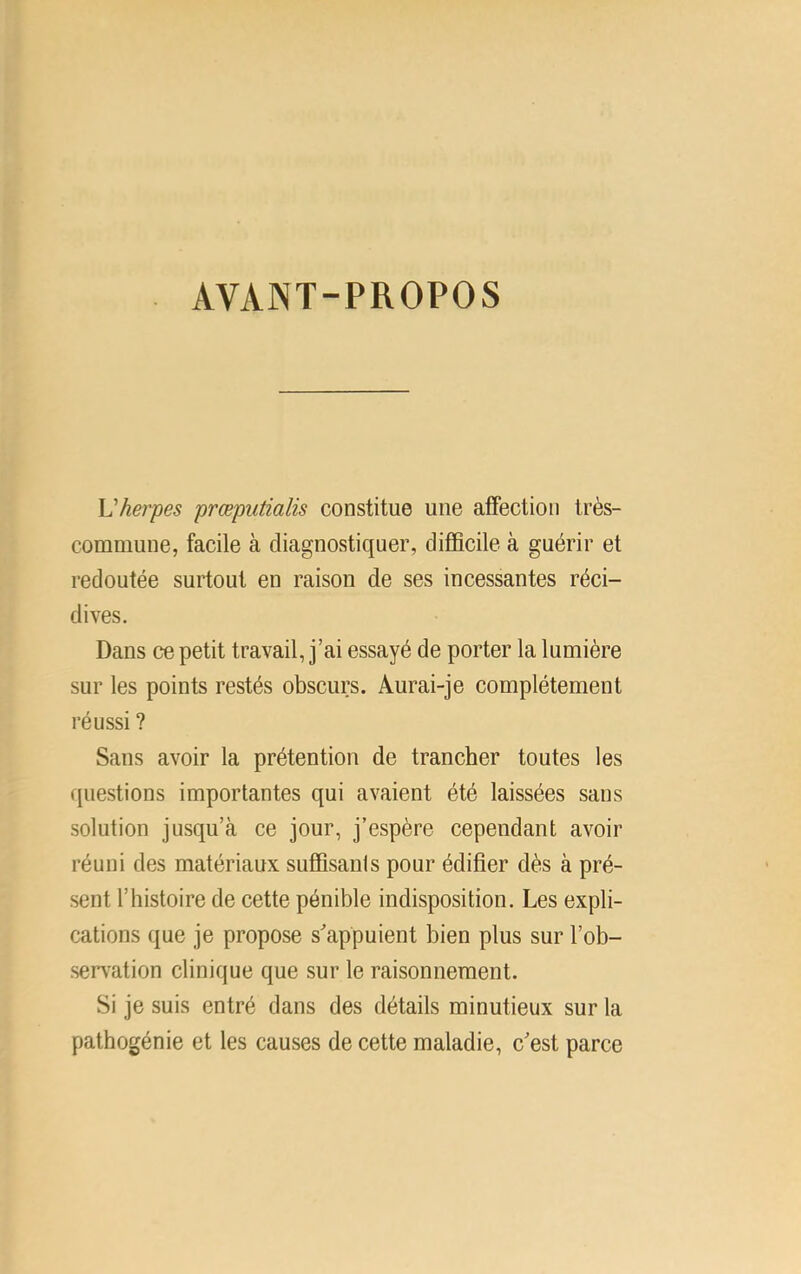 AVANT-PROPOS Vherpes prœputialis constitue une affection très- commune, facile à diagnostiquer, difficile à guérir et redoutée surtout en raison de ses incessantes réci- dives. Dans ce petit travail, j’ai essayé de porter la lumière sur les points restés obscurs. Aurai-je complètement réussi ? Sans avoir la prétention de trancher toutes les questions importantes qui avaient été laissées sans solution jusqu’à ce jour, j’espère cependant avoir réuni des matériaux suffisants pour édifier dès à pré- sent l’histoire de cette pénible indisposition. Les expli- cations que je propose s'appuient bien plus sur l’ob- serv^ation clinique que sur le raisonnement. Si je suis entré dans des détails minutieux sur la pathogénie et les causes de cette maladie, c'est parce