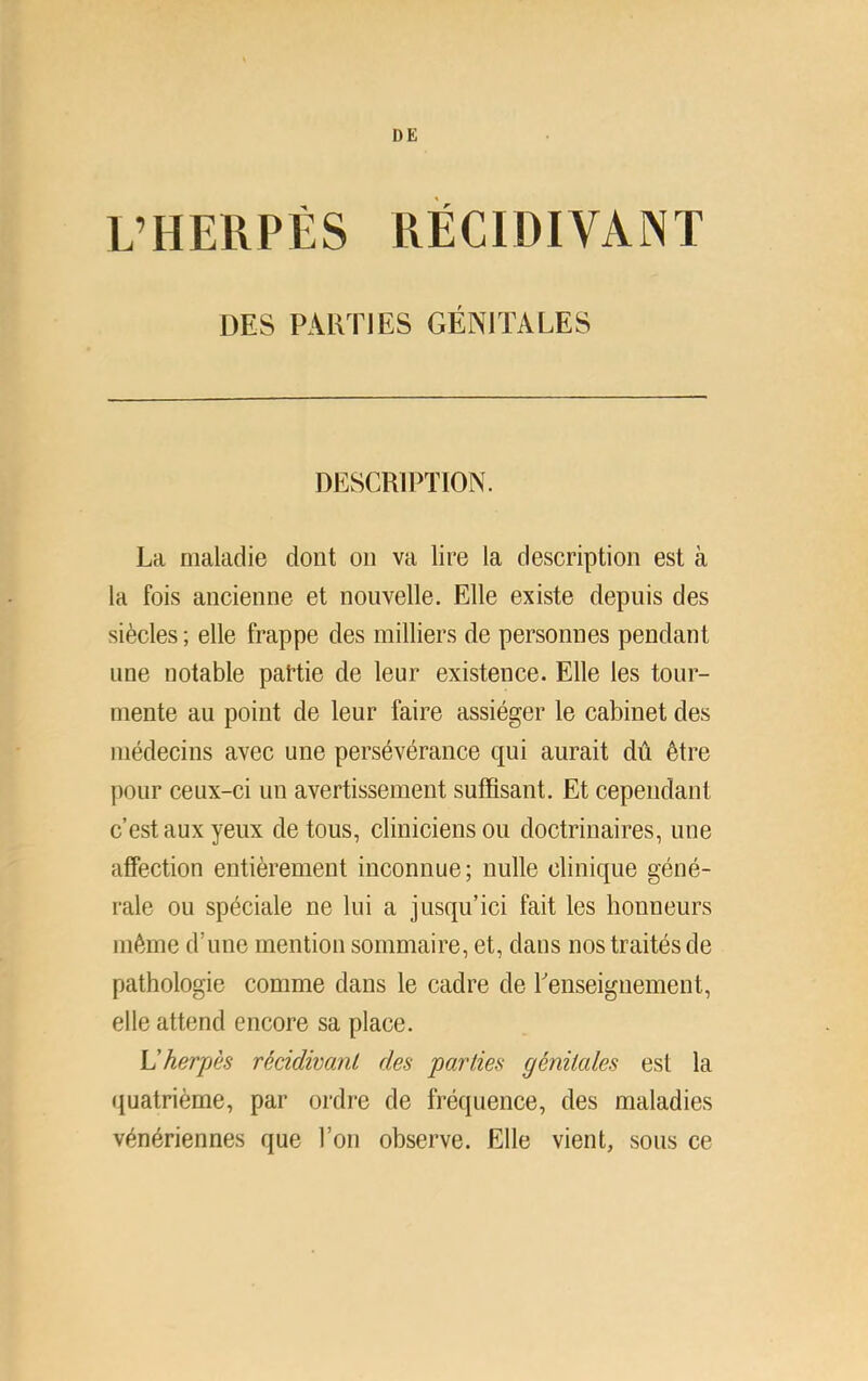 I)£ L’HERPÉS RÉCIDIVANT DES PARTIES GÉNITALES DESCRIPTION. La maladie dont ou va lire la description est à la fois ancienne et nouvelle. Elle existe depuis des siècles ; elle frappe des milliers de personnes pendant une notable partie de leur existence. Elle les tour- mente au point de leur faire assiéger le cabinet des médecins avec une persévérance qui aurait dû être pour ceux-ci un avertissement suffisant. Et cependant c’est aux yeux de tous, cliniciens ou doctrinaires, une affection entièrement inconnue; nulle clinique géné- rale ou spéciale ne lui a jusqu’ici fait les honneurs même d’une mention sommaire, et, dans nos traités de pathologie comme dans le cadre de Lenseiguement, elle attend encore sa place. L'herpès rèàdivanL des parties génitales est la quatrième, par ordre de fréquence, des maladies vénériennes que l’on observe. Elle vient, sous ce