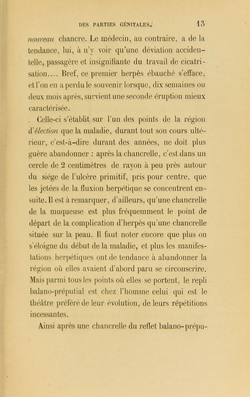 nouveau chancre. Le médecin, an contraire, a de la tendance, lui, à n’y voir qu’une déviation acciden- telle, passagère et insignifiante du travail de cicatri- sation.... Bref, ce premier herpès ébauché s’efface, et l’on en a perdu le souvenir lorsque, dix semaines ou deux mois après, survient une seconde éruption mieux caractérisée. . Celle-ci s^établit sur l’un des points de la région à'élection que la maladie, durant tout son cours ulté- rieur, c’est-à-dire durant des années, ne doit plus guère abandonner : après la chancrelle, c’est dans un cercle de 2 centimètres de rayon à peu près autour du siège de l’ulcère primitif, pris pour centre, que les jetées de la fluxion herpétique se concentrent en- suite. Il est à remarquer, d’ailleurs, qu’une chancrelle de la muqueuse est plus fréquemment le point de départ de la complication d’herpès qu’une chancrelle située .sur la peau. Il faut noter encore que plus on s’éloigne du début de la maladie, et plus les manifes- tations herpétiques ont de tendance à abandonner la région où elles avaient d’abord paru se circonscrire. Mais parmi tous les points où elles se portent, le repli balano-préputial e.st chez l’homme celui qui est le théâtre préféré de leur évolution, de leurs répétitions incessantes. Ainsi après une chancrelle du reflet balano-prépu-