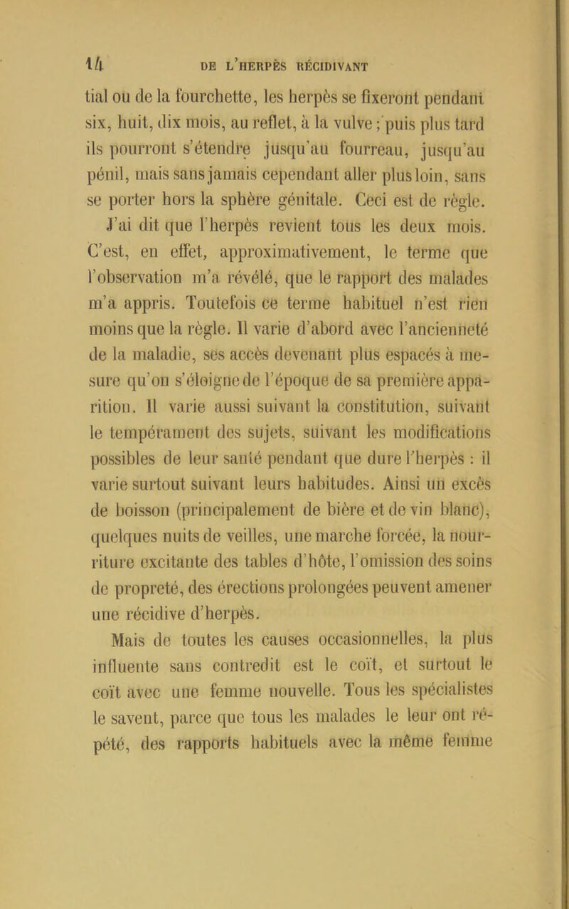 liai ou de la fourchette, les herpès se fixeront pendant six, huit, dix mois, au reflet, à la vulve ; puis plus tard ils pourront s’étendre jusqu’au fourreau, jusqu’au pénil, mais sans jamais cependant aller plus loin, sans se porter hors la sphère génitale. Ceci est de règle. J’ai dit (jue l’herpès revient tous les deux mois. C’est, en effet, approximativement, le terme que l’observation m’a révélé, que le rapport des malades m’a appris. Toutefois ce terme habituel n’est rien moins que la règle. Il varie d’abord avec l’ancienneté de la maladie, ses accès devenant plus espacés à me- sure qu’on s’éloigne de l’époque de sa première appa- rition. 11 varie aussi suivant la constitution, suivant le tempérament des sujets, suivant les modifications possibles de leur santé pendant que dure f herpès : il varie surtout suivant leurs habitudes. Ainsi un excès de boisson (principalement de bière et de vin blanc), quelques nuits de veilles, une marche forcée, la nour- riture excitante des tables d’hôte, l’omission des soins de propreté, des érections prolongées peuvent amener une récidive d’herpès. Mais de toutes les causes occasionnelles, la plus influente sans contredit est le coït, et surtout le coït avec une femme nouvelle. Tous les spécialistes le savent, parce que tous les malades le leur ont ré- pété, des rapports habituels avec la même femme