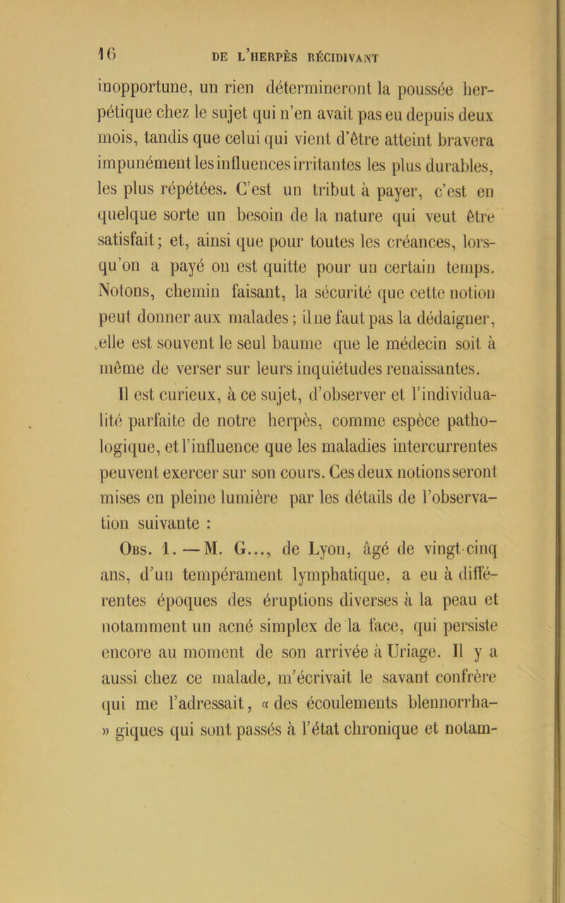 inopportune, un rien détermineront la poussée her- pétique chez le sujet qui n’en avait pas eu depuis deux mois, tandis que celui qui vient d’être atteint bravera impunément les influences irritantes les plus durables, les plus répétées. C’est un tribut à payer, c’est en quelque sorte un besoin de la nature qui veut être satisfait; et, ainsi que pour toutes les créances, lors- qu’on a payé ou est quitte pour un certain temps. Notons, chemin faisant, la sécurité que cette notion peut donner aux malades ; il ne faut pas la dédaigner, .elle est souvent le seul baume que le médecin soit à même de verser sur leurs inquiétudes renaissantes. 11 est curieux, à ce sujet, d’observer et l’individua- lité parfaite de notre herpès, comme espèce patho- logique, et l’influence que les maladies intercurrentes peuvent exercer sur sou cours. Ces deux notions seront mises en pleine lumière par les détails de l’observa- tion suivante : Obs. 1.—M. G..., de Lyon, âgé de vingt-cinq ans, d'uii tempérament lymphatique, a eu à diffé- rentes époques des éruptions diverses à la peau et notamment un acné simplex de la face, qui persiste encore au moment de son arrivée à Uriage. Il y a aussi chez ce malade, m’écrivait le savant confrère qui me l’adressait, « des écoulements bleimorrha- » giques qui sont passés à l’état chronique et notam-