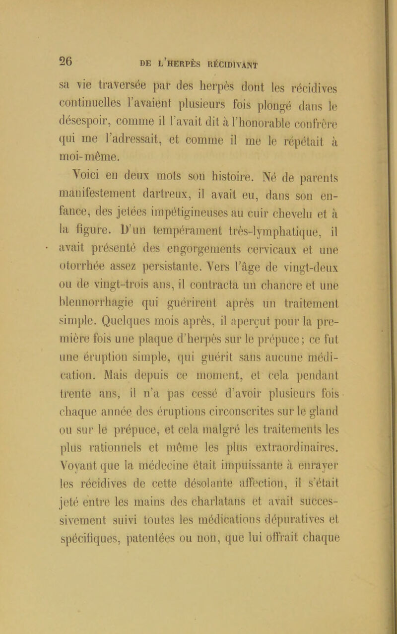 sa vie traversée jiar des lierpès dont les récidives continuelles l’avaient plusieurs fois plongé dans le désespoir, comme il l’avait dit à l’honorable confrère (lui me l’adressait, et comme il me le répétait à moi-même. Voici en deux mots son histoire. Né de parents manifestement dartreux, il avait eu, dans sou en- fance, des jetées impétigineuses au cuir chevelu et à la figure. D’un tempérament trc'îs-lymphatiiiue, il avait présenté des engorgements cervicaux et une otorrhée assez persistante. Vers l’âge de vingt-deux ou de vingt-trois ans, il contracta un chancre et une blennorrhagie qui guérirent après un traitement simple. Quelques mois après, il aperçut pour la pre- mièr(3 fois une plaque d’herpès sur le prépuce; ce fut une éruption simple, qui guérit sans aucune médi- cation. Mais depuis ce moment, et cela pendant trente ans, il n’a pas cessé d’avoir plusieurs fois chaque année des éruptions circonscrites sur le gland ou sur le prépuce, et cela malgi'é les traitements les plus rationnels et même les plus extraordinaires. Voyant que la médecine était impuissante à enrayer les récidives de cette désolante affection, il s’était jeté entre les mains des charlatans et avait succes- sivement suivi toutes les médications dépuratives et spécitiques, patentées ou non, que lui offrait chaque