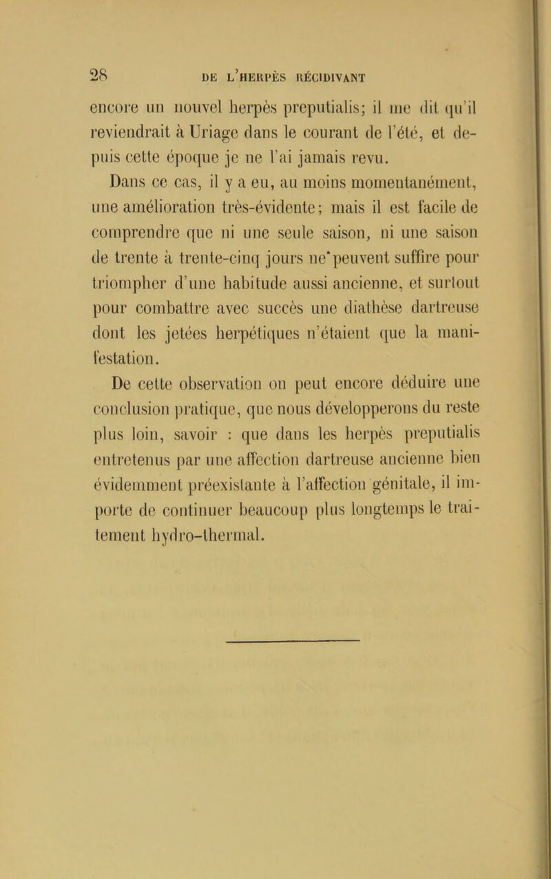 encore iiii nouvel herpès preputialis; il nie dit (iii’il reviendrait à Uriage dans le courant de l’été, et de- puis cette époque je ne l’ai jamais revu. Dans ce cas, il y a eu, au moins momentanément, une amélioration très-évidente; mais il est facile de comprendre que ni une seule saison, ni une saison de trente à trente-cimj jours ue‘peuvent suffire pour triompher d’une habitude aussi ancienne, et surlout pour combattre avec succès une diathèse dartreuse dont les jetées herpéticjues n’étaient que la mani- lèstation. De celte observation on peut encore déduire une conclusion praticpie, que nous développerons du reste plus loin, savoir : que dans les herpès preputialis entretenus par une affection dartreuse ancienne bien évidemment préexistante à l’affection génitale, il im- porte de continuer beaucoup plus longtemps le trai- temen t h y d ro-thermal.