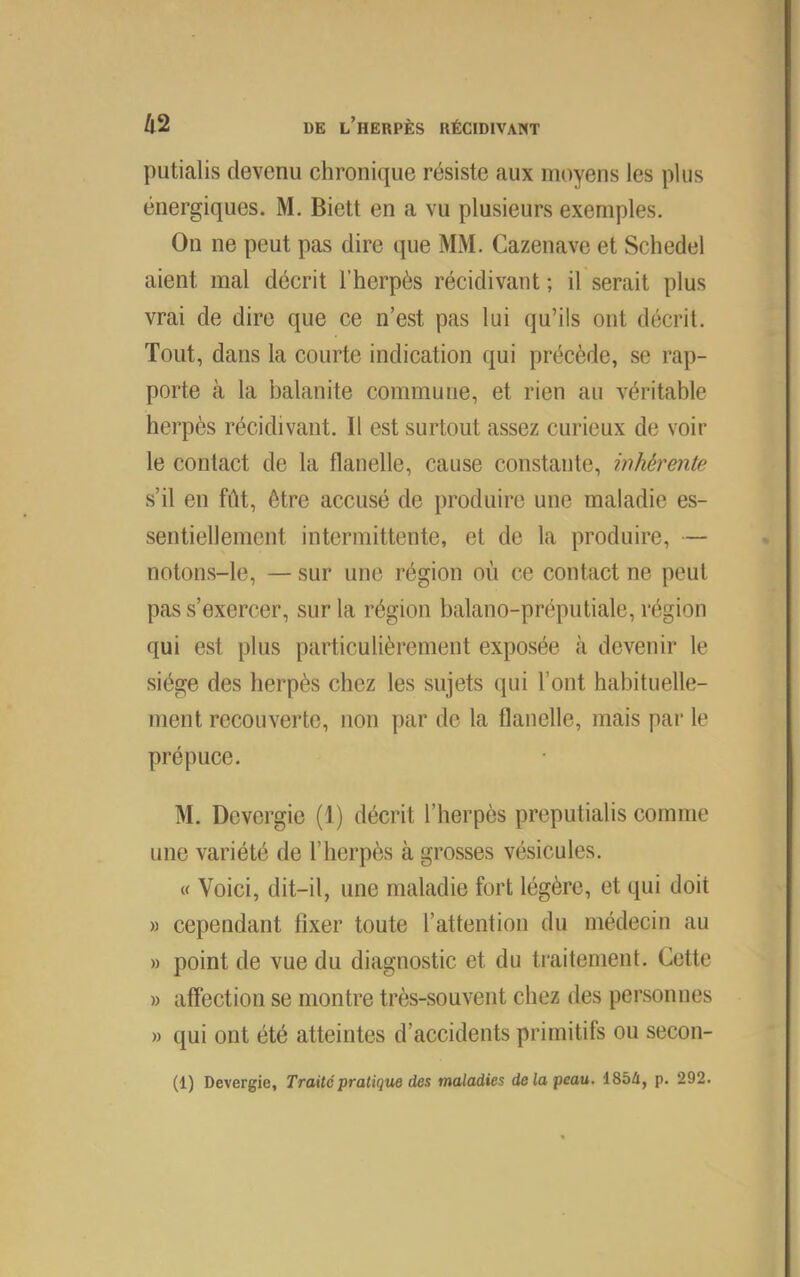 putialis devenu chronique résiste aux moyens les plus énergiques. M. Biett en a vu plusieurs exemples. On ne peut pas dire que MM. Cazenave et Schedel aient mal décrit l’herpès récidivant; il serait plus vrai de dire que ce n’est pas lui qu’ils ont décrit. Tout, dans la courte Indication qui précède, se rap- porte à la balanite commune, et rien au véritable herpès récidivant. Il est surtout assez curieux de voir le contact de la flanelle, cause constante, inhérente s’il en fût, être accusé de produire une maladie es- sentiellement intermittente, et de la produire, — notons-le, — sur une région où ce contact ne peut pas s’exercer, sur la région balano-préputiale, région qui est plus particulièrement exposée à devenir le siège des herpès chez les sujets qui l’ont habituelle- ment recouverte, non par de la flanelle, mais par le prépuce. M. Dcvergie (1) décrit l’herpès preputialis comme une variété de l’herpès à grosses vésicules. « Voici, dit-il, une maladie fort légère, et qui doit » cependant fixer toute l’attention du médecin au » point de vue du diagnostic et du traitement. Cette » affection se montre très-souvent chez des personnes » qui ont été atteintes d’accidents primitifs ou secon-