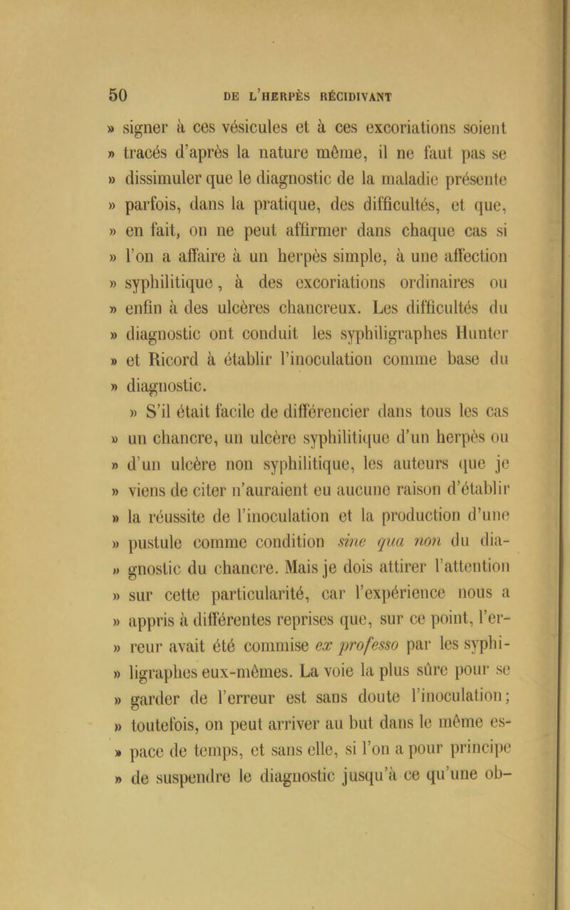 » signer à ces vésicules et à ces excoriations soient » tracés d’après la nature môme, il ne faut pas se » dissimuler que le diagnostic de la maladie présente » parfois, dans la pratique, des difficultés, et que, » en fait, on ne peut affirmer dans chaque cas si » l’on a affaire à un herpès simple, à une affection » syphilitique, à des excoriations ordinaires ou » enfin à des ulcères chancreux. Les difficultés du » diagnostic ont conduit les syphiligraphes Hunter » et Ricord à établir l’inoculation comme base du » diagnostic. » S’il était facile de différencier dans tous les cas » un chancre, un ulcère syphilitique d’un herpès ou » d’un ulcère non syphilitique, les auteurs que je » viens de citer n’auraient eu aucune raison d’établir » la réussite de l’inoculation et la production d’une » pustule comme condition sine qua non du dia- » gnostic du chancre. Mais je dois attirer l’attention » sur cette particularité, car l’expérience nous a » appris à différentes reprises que, sur ce point, l’er- » reur avait été commise ex qwofesso par les syphi- » ligraphes eux-mêmes. La voie la plus sûre pour se » garder de l’erreur est sans doute l’inoculation ; » toutefois, on peut arriver au but dans le même es- » pace de temps, et sans elle, si l’on a pour principe » de suspendre le diagnostic jusqu’à ce qu’une ob-