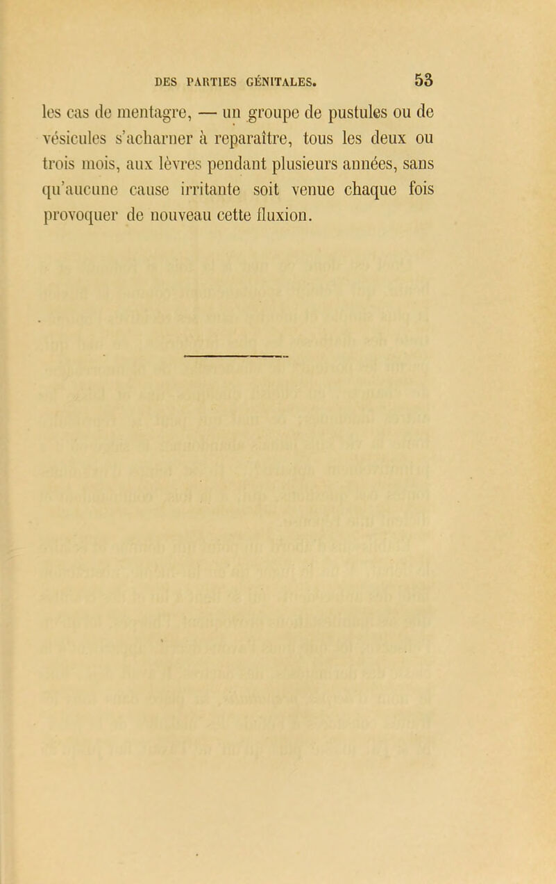 les cas de mentagre, — un groupe de pustules ou de vésicules s’aclmruer à reparaître, tous les deux ou trois mois, aux lèvres pendant plusieurs années, sans qu’aucune cause irritante soit venue chaque fois provoquer de nouveau cette fluxion.