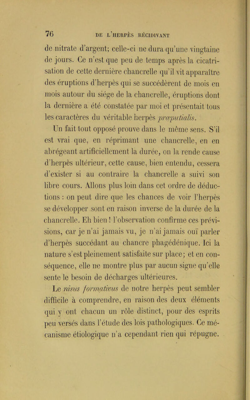 do nitrate d’argent; celle-ci ne dura qii’unc vingtaine de jours. Ce n’est que peu de temps après la cicatri- sation de cette dernière cbancrelle qu’il vit apparaître des éruptions d’herpès qui se succédèrent de mois en mois autour du siège de la chancrelle, éruptions dont la dernière a été constatée par moi et présentait tous les caractères du véritable herpès jwœputialis. Un fait tout opposé prouve dans le môme sens. S’il est vrai que, en réprimant une chancrelle, en en abrégeant artificiellement la durée, on la rende cause d’herpès ultérieur, cette cause, bien entendu, cessera d’exister si au contraire la chancrelle a suivi son libre cours. Allons plus loin dans cet ordre de déduc- tions : on peut dire que les chances de voir l’herpès se développer sont en raison inverse de la durée de la chancrelle. Eh bien ! l’observation confirme ces prévi- sions, car je n’ai jamais vu, je n’ai jamais ouï parler d’herpès succédant au chancre phagédénique. Ici la nature s’est pleinement satisfaite sur place; et en con- séquence, elle ne montre plus par aucun signe qu’elle sente le besoin de décharges ultérieures. Le nisus formativus de notre herpès peut sembler difficile à comprendre, en raison des deux éléments qui y ont chacun un rôle distinct, pour des esprits peu versés dans l’étude des lois pathologiques. Ce mé- canisme étiologique n’a cependant rien qui répugne.